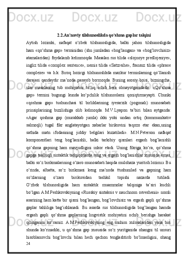 2.2.An’naviy tilshunoslikda qo‘shma gaplar talqini
Aytish   lozimki,   nafaqat   o‘zbek   tilshunosligida,   balki   jahon   tilshunosligida
ham   «qo‘shma   gap»   terminidan   (shu   jumladan   «bog’langan»   va   «bog’lovchisiz»
atamalaridan) foydalanib kelinmoqda. Masalan  rus tilida «slojnoye predlojeniye»,
ingliz   tilida   «complex   sentence»,   nemis   tilida   «Satzreihe»,   fransuz   tilida   «phrase
complexe»   va   h.k.   Biroq   hozirgi   tilshunoslikda   mazkur   terminlarning   qo‘llanish
darajasi   qandaydir   ma’noda   pasayib   bormoqda.   Buning   asosiy   boisi,   bizningcha,
ular   masalaning   tub   mohiyatini   to‘liq   ochib   bera   olmayotganidadir.   «Qo‘shma
gap»   termini   bugungi   kunda   ko‘pchilik   tilshunoslarni   qoniqtirmayapti.   Chunki
«qoshma   gap»   tushunchasi   til   birliklarining   iyerarxik   (pogonali)   munosabati
prinsiplarining   buzilishiga   olib   kelmoqda.   M.V.Lyapon   ta’biri   bilan   aytganda:
«Agar   qoshma   gap   (murakkab   jumla)   ikki   yoki   undan   ortiq   (kommunikativ
salmoqli)   tugal   fikr   anglatayotgan   xabarlar   birikuvini   taqozo   etar   ekan,uning
sathida   matn   ifodasining   jiddiy   belgilari   kuzatiladi».   M.N.Peterson   nafaqat
komponentlari   teng   bog‘lanishli,   balki   tarkibiy   qismlari   ergash   bog’lanishli
qo‘shma   gapning   ham   mavjudligini   inkor   etadi.   Uning   fikriga   ko‘ra,   qo‘shma
gapga taalluqli sintaktik tadqiqotlarda teng va ergash bog’lanishlar   xususida emas,
balki so‘z birikmalarining o‘zaro munosabati haqida mulohaza   yuritish lozim 13 . Bu
o‘rinda,   albatta,   so‘z   birikmasi   keng   ma’noda   ttushunilad   va   gapning   ham
so‘zlarning   o‘zaro   birikuvidan   tashkil   topishi   nazarda   tutiladi.
O‘zbek   tilshunosligida   ham   sintaktik   muammolar   talqiniga   ta’siri   kuchli
bo‘lgan  A.M.Peshkovskiyning   «Russkiy  sintaksis   v  nauchnom   osveshenii»  nomli
asarining  ham  katta  bir   qismi   bog’langan,  bog’lovchisiz   va ergash  gapli   qo‘shma
gaplar   tahliliga   bag‘ishlanadi.   Bu   asarda   rus   tilshunosligida   bog’langan   hamda
ergash   gapli   qo‘shma   gaplarning   lingvistik   mohiyatini   ochib   berishga   harakat
qilinganini   ko‘ramiz.   A.M.Peshkovskiyning   eng   muhim   xulosalaridan   yana   biri
shunda   ko‘rinadiki,   u   qo‘shma   gap   xususida   so‘z   yuritganida   ohangni   til   unsuri
hisoblanuvchi   bog‘lovchi   bilan   hech   qachon   tenglashtirib   bo‘lmasligini,   ohang
24 