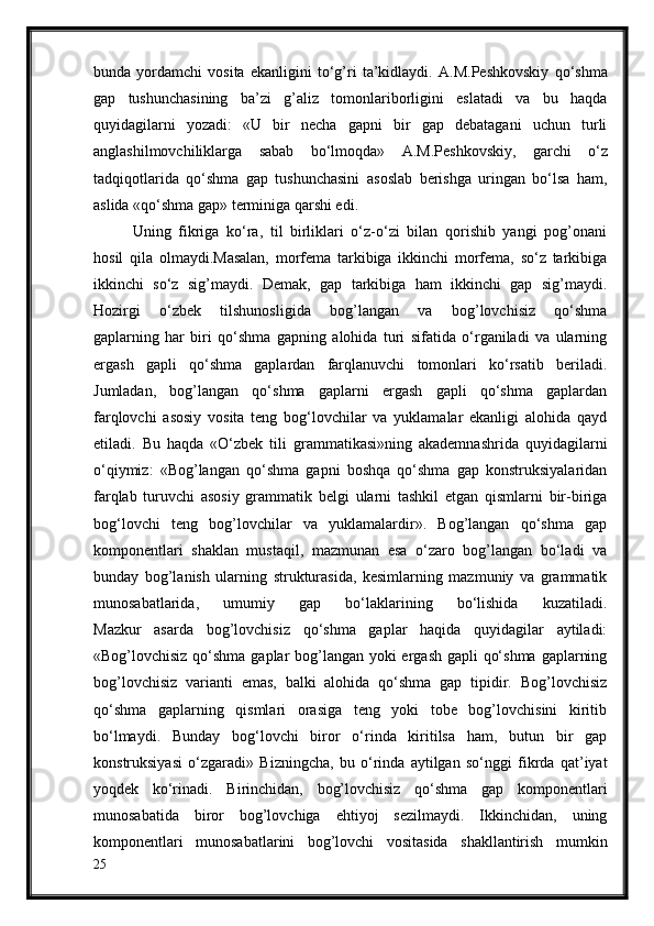 bunda   yordamchi   vosita   ekanligini   to‘g’ri   ta’kidlaydi.   A.M.Peshkovskiy   qo‘shma
gap   tushunchasining   ba’zi   g’aliz   tomonlariborligini   eslatadi   va   bu   haqda
quyidagilarni   yozadi:   «U   bir   necha   gapni   bir   gap   debatagani   uchun   turli
anglashilmovchiliklarga   sabab   bo‘lmoqda»   A.M.Peshkovskiy,   garchi   o‘z
tadqiqotlarida   qo‘shma   gap   tushunchasini   asoslab   berishga   uringan   bo‘lsa   ham,
aslida «qo‘shma gap» terminiga qarshi edi.
Uning   fikriga   ko‘ra,   til   birliklari   o‘z-o‘zi   bilan   qorishib   yangi   pog’onani
hosil   qila   olmaydi.Masalan,   morfema   tarkibiga   ikkinchi   morfema,   so‘z   tarkibiga
ikkinchi   so‘z   sig’maydi.   Demak,   gap   tarkibiga   ham   ikkinchi   gap   sig’maydi.
Hozirgi   o‘zbek   tilshunosligida   bog’langan   va   bog’lovchisiz   qo‘shma
gaplarning   har   biri   qo‘shma   gapning   alohida   turi   sifatida   o‘rganiladi   va   ularning
ergash   gapli   qo‘shma   gaplardan   farqlanuvchi   tomonlari   ko‘rsatib   beriladi.
Jumladan,   bog’langan   qo‘shma   gaplarni   ergash   gapli   qo‘shma   gaplardan
farqlovchi   asosiy   vosita   teng   bog‘lovchilar   va   yuklamalar   ekanligi   alohida   qayd
etiladi.   Bu   haqda   «O‘zbek   tili   grammatikasi»ning   akademnashrida   quyidagilarni
o‘qiymiz:   «Bog’langan   qo‘shma   gapni   boshqa   qo‘shma   gap   konstruksiyalaridan
farqlab   turuvchi   asosiy   grammatik   belgi   ularni   tashkil   etgan   qismlarni   bir-biriga
bog‘lovchi   teng   bog’lovchilar   va   yuklamalardir».   Bog’langan   qo‘shma   gap
komponentlari   shaklan   mustaqil,   mazmunan   esa   o‘zaro   bog’langan   bo‘ladi   va
bunday   bog’lanish   ularning   strukturasida,   kesimlarning   mazmuniy   va   grammatik
munosabatlarida,   umumiy   gap   bo‘laklarining   bo‘lishida   kuzatiladi.
Mazkur   asarda   bog’lovchisiz   qo‘shma   gaplar   haqida   quyidagilar   aytiladi:
«Bog’lovchisiz qo‘shma gaplar  bog’langan yoki  ergash gapli qo‘shma gaplarning
bog’lovchisiz   varianti   emas,   balki   alohida   qo‘shma   gap   tipidir.   Bog’lovchisiz
qo‘shma   gaplarning   qismlari   orasiga   teng   yoki   tobe   bog’lovchisini   kiritib
bo‘lmaydi.   Bunday   bog‘lovchi   biror   o‘rinda   kiritilsa   ham,   butun   bir   gap
konstruksiyasi   o‘zgaradi»   Bizningcha,   bu   o‘rinda   aytilgan   so‘nggi   fikrda   qat’iyat
yoqdek   ko‘rinadi.   Birinchidan,   bog’lovchisiz   qo‘shma   gap   komponentlari
munosabatida   biror   bog’lovchiga   ehtiyoj   sezilmaydi.   Ikkinchidan,   uning
komponentlari   munosabatlarini   bog’lovchi   vositasida   shakllantirish   mumkin
25 