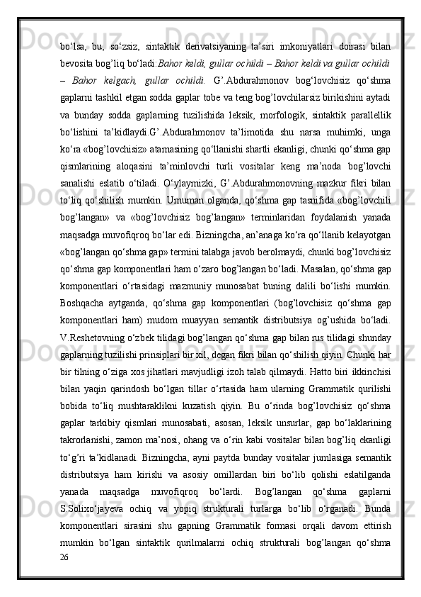 bo‘lsa,   bu,   so‘zsiz,   sintaktik   derivatsiyaning   ta’siri   imkoniyatlari   doirasi   bilan
bevosita bog’liq bo‘ladi: Bahor keldi, gullar ochildi – Bahor keldi va gullar ochildi
–   Bahor   kelgach,   gullar   ochildi.   G’.Abdurahmonov   bog‘lovchisiz   qo‘shma
gaplarni tashkil etgan sodda gaplar   tobe va teng bog’lovchilarsiz birikishini aytadi
va   bunday   sodda   gaplarning   tuzilishida   leksik,   morfologik,   sintaktik   parallellik
bo‘lishini   ta’kidlaydi.G’.Abdurahmonov   ta’limotida   shu   narsa   muhimki,   unga
ko‘ra «bog’lovchisiz»   atamasining qo‘llanishi shartli ekanligi, chunki qo‘shma gap
qismlarining   aloqasini   ta’minlovchi   turli   vositalar   keng   ma’noda   bog’lovchi
sanalishi   eslatib   o‘tiladi.   O‘ylaymizki,   G’.Abdurahmonovning   mazkur   fikri   bilan
to‘liq  qo‘shilish   mumkin.  Umuman   olganda,  qo‘shma  gap  tasnifida  «bog’lovchili
bog’langan»   va   «bog’lovchisiz   bog’langan»   terminlaridan   foydalanish   yanada
maqsadga   muvofiqroq bo‘lar edi. Bizningcha, an’anaga ko‘ra qo‘llanib kelayotgan
«bog’langan qo‘shma gap» termini talabga javob berolmaydi, chunki bog’lovchisiz
qo‘shma gap komponentlari ham o‘zaro bog’langan bo‘ladi.   Masalan, qo‘shma   gap
komponentlari   o‘rtasidagi   mazmuniy   munosabat   buning   dalili   bo‘lishi   mumkin.
Boshqacha   aytganda,   qo‘shma   gap   komponentlari   (bog’lovchisiz   qo‘shma   gap
komponentlari   ham)   mudom   muayyan   semantik   distributsiya   og’ushida   bo‘ladi.
V.Reshetovning o‘zbek tilidagi bog’langan qo‘shma gap bilan rus tilidagi   shunday
gaplarning tuzilishi prinsiplari bir xil, degan fikri bilan qo‘shilish qiyin.   Chunki har
bir tilning o‘ziga xos jihatlari mavjudligi izoh talab qilmaydi. Hatto biri   ikkinchisi
bilan   yaqin   qarindosh   bo‘lgan   tillar   o‘rtasida   ham   ularning   Grammatik   qurilishi
bobida   to‘liq   mushtaraklikni   kuzatish   qiyin.   Bu   o‘rinda   bog’lovchisiz   qo‘shma
gaplar   tarkibiy   qismlari   munosabati,   asosan,   leksik   unsurlar,   gap   bo‘laklarining
takrorlanishi, zamon ma’nosi, ohang va   o‘rin kabi vositalar bilan bog’liq ekanligi
to‘g’ri  ta’kidlanadi. Bizningcha, ayni   paytda bunday vositalar  jumlasiga semantik
distributsiya   ham   kirishi   va   asosiy   omillardan   biri   bo‘lib   qolishi   eslatilganda
yanada   maqsadga   muvofiqroq   bo‘lardi.   Bog’langan   qo‘shma   gaplarni
S.Solixo‘jayeva   ochiq   va   yopiq   strukturali   turlarga   bo‘lib   o‘rganadi.   Bunda
komponentlari   sirasini   shu   gapning   Grammatik   formasi   orqali   davom   ettirish
mumkin   bo‘lgan   sintaktik   qurilmalarni   ochiq   strukturali   bog’langan   qo‘shma
26 