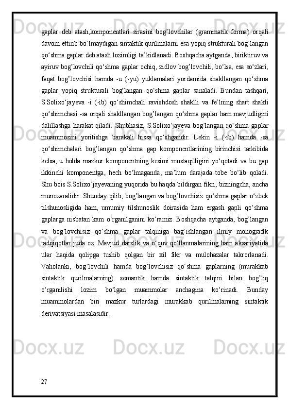 gaplar   deb   atash,komponentlari   sirasini   bog’lovchilar   (grammatik   forma)   orqali
davom ettirib bo‘lmaydigan sintaktik   qurilmalarni esa yopiq strukturali bog’langan
qo‘shma gaplar deb atash lozimligi   ta’kidlanadi. Boshqacha aytganda, biriktiruv va
ayiruv bog’lovchili qo‘shma gaplar   ochiq, zidlov bog’lovchili, bo‘lsa, esa so‘zlari,
faqat   bog’lovchisi   hamda   -u   (-yu)   yuklamalari   yordamida   shakllangan   qo‘shma
gaplar   yopiq   strukturali   bog‘langan   qo‘shma   gaplar   sanaladi.   Bundan   tashqari,
S.Solixo‘jayeva   -i   (-ib)   qo‘shimchali   ravishdosh   shaklli   va   fe’lning   shart   shakli
qo‘shimchasi -sa orqali shakllangan   bog’langan qo‘shma gaplar ham mavjudligini
dalillashga harakat qiladi.   Shubhasiz, S.Solixo‘jayeva bog’langan qo‘shma gaplar
muammosini   yoritishga   barakali   hissa   qo‘shgandir.   Lekin   -i   (-ib)   hamda   -sa
qo‘shimchalari   bog’langan   qo‘shma   gap   komponentlarining   birinchisi   tarkibida
kelsa,   u   holda   mazkur   komponentning   kesimi   mustaqilligini   yo‘qotadi   va   bu   gap
ikkinchi   komponentga,   hech   bo‘lmaganda,   ma’lum   darajada   tobe   bo‘lib   qoladi.
Shu bois   S.Solixo‘jayevaning yuqorida bu haqda bildirgan fikri, bizningcha, ancha
munozaralidir.   Shunday qilib, bog’langan va bog’lovchisiz qo‘shma gaplar o‘zbek
tilshunosligida   ham,   umumiy   tilshunoslik   doirasida   ham   ergash   gapli   qo‘shma
gaplarga   nisbatan   kam   o‘rganilganini   ko‘ramiz.   Boshqacha   aytganda,   bog’langan
va   bog’lovchisiz   qo‘shma   gaplar   talqiniga   bag’ishlangan   ilmiy   monografik
tadqiqotlar   juda   oz.   Mavjud   darslik   va   o‘quv   qo‘llanmalarining   ham   aksariyatida
ular   haqida   qolipga   tushib   qolgan   bir   xil   fikr   va   mulohazalar   takrorlanadi.
Vaholanki,   bog’lovchili   hamda   bog’lovchisiz   qo‘shma   gaplarning   (murakkab
sintaktik   qurilmalarning)   semantik   hamda   sintaktik   talqini   bilan   bog’liq
o‘rganilishi   lozim   bo‘lgan   muammolar   anchagina   ko‘rinadi.   Bunday
muammolardan   biri   mazkur   turlardagi   murakkab   qurilmalarning   sintaktik
derivatsiyasi masalasidir.
27 