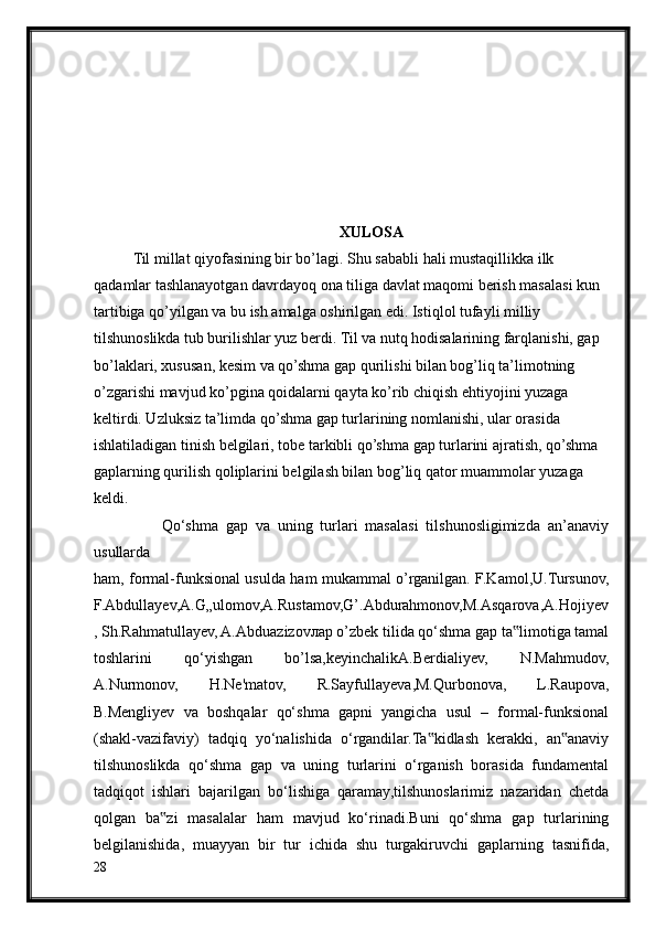 XULOSA
Til millat qiyofasining bir bo’lagi. Shu sababli hali mustaqillikka ilk 
qadamlar tashlanayotgan davrdayoq ona tiliga davlat maqomi berish masalasi kun 
tartibiga qo’yilgan va bu ish amalga oshirilgan edi. Istiqlol tufayli milliy 
tilshunoslikda tub burilishlar yuz berdi. Til va nutq hodisalarining farqlanishi, gap 
bo’laklari, xususan, kesim va qo’shma gap qurilishi bilan bog’liq ta’limotning 
o’zgarishi mavjud ko’pgina qoidalarni qayta ko’rib chiqish ehtiyojini yuzaga 
keltirdi. Uzluksiz ta’limda qo’shma gap turlarining nomlanishi, ular orasida 
ishlatiladigan tinish belgilari, tobe tarkibli qo’shma gap turlarini ajratish, qo’shma 
gaplarning qurilish qoliplarini belgilash bilan bog’liq qator muammolar yuzaga 
keldi.
                  Qo‘shma   gap   va   uning   turlari   masalasi   tilshunosligimizda   an’anaviy
usullarda
ham, formal-funksional usulda ham mukammal o’rganilgan. F.Kamol,U.Tursunov,
F.Abdullayev,A.G„ulomov,A.Rustamov,G’.Abdurahmonov,M.Asqarova,A.Hojiyev
, Sh.Rahmatullayev, A.Abduazizovлар o’zbek tilida qo‘shma gap ta limotiga tamal‟
toshlarini   qo‘yishgan   bo’lsa,keyinchalikA.Berdialiyev,   N.Mahmudov,
A.Nurmonov,   H.Ne'matov,   R.Sayfullayeva,M.Qurbonova,   L.Raupova,
B.Mengliyev   va   boshqalar   qo‘shma   gapni   yangicha   usul   –   formal-funksional
(shakl-vazifaviy)   tadqiq   yo‘nalishida   o‘rgandilar.Ta kidlash   kerakki,   an anaviy	
‟ ‟
tilshunoslikda   qo‘shma   gap   va   uning   turlarini   o‘rganish   borasida   fundamental
tadqiqot   ishlari   bajarilgan   bo‘lishiga   qaramay,tilshunoslarimiz   nazaridan   chetda
qolgan   ba zi   masalalar   ham   mavjud   ko‘rinadi.Buni   qo‘shma   gap   turlarining	
‟
belgilanishida,   muayyan   bir   tur   ichida   shu   turgakiruvchi   gaplarning   tasnifida,
28 