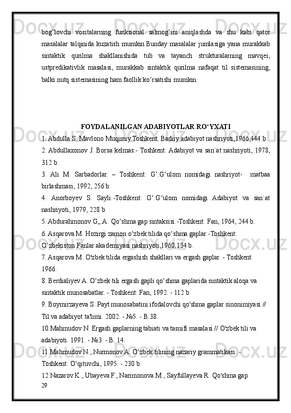 bog’lovchi   vositalarning   funksional   salmog’ini   aniqlashda   va   shu   kabi   qator
masalalar  talqinida kuzatish mumkin.Bunday masalalar jumlasiga yana murakkab
sintaktik   qurilma   shakllanishida   tub   va   tayanch   strukturalarning   mavqei,
ustpredikativlik   masalasi,   murakkab   sintaktik   qurilma   nafaqat   til   sistemasining,
balki nutq sistemasining ham faollik ko’rsatishi mumkin.
FOYDALANILGAN ADABIYOTLAR RO‘YXATI
1. Abdulla S. Mavlono Muqimiy.Toshkent: Badiiy adabiyot nashriyoti,1966,444 b.
2. Abdullaxonov J. Borsa kelmas.- Toshkent: Adabiyot va san`at nashriyoti, 1978,
312 b.
3.   Ali   M.   Sarbadorlar.   –   Toshkent:   G‘.G‘ulom   nomidagi   nashriyot-     matbaa
birlashmasi, 1992, 256 b.
4.   Anorboyev   S.   Sayli.-Toshkent:   G‘.G‘ulom   nomidagi   Adabiyot   va   san`at
nashriyoti, 1979, 228 b.
5. Abdurahmonov G„.A. Qo‘shma gap sintaksisi.-Toshkent: Fan, 1964, 244 b.
6. Asqarova M. Hozirgi zamon o‘zbek tilida qo‘shma gaplar.-Toshkent:
O‘zbekiston Fanlar akademiyasi nashriyoti,1960,134 b.
7. Asqarova M. O'zbek tilida ergashish shakllari va ergash gaplar. - Toshkent.
1966.
8. Berdialiyev A. O‘zbek tili ergash gapli qo‘shma gaplarida sintaktik aloqa va
sintaktik munosabatlar. - Toshkent: Fan, 1992. - 112 b.
9. Boymirzayeva S. Payt munosabatini ifodalovchi qo'shma gaplar sinonimiyasi //
Til va adabiyot ta'limi. 2002. - №5. - B.38.
10.Mahmudov N. Ergash gaplarning tabiati va tasnifi masalasi // O'zbek tili va
adabiyoti. 1991. - №3. - B. 14.
11.Mahmudov N., Nurmonov A. O‘zbek tilining nazariy grammatikasi. -
Toshkent: O‘qituvchi, 1995. - 230 b.
12.Nazarov K., Ubayeva F., Narimonova M., Sayfullayeva R. Qo'shma gap
29 