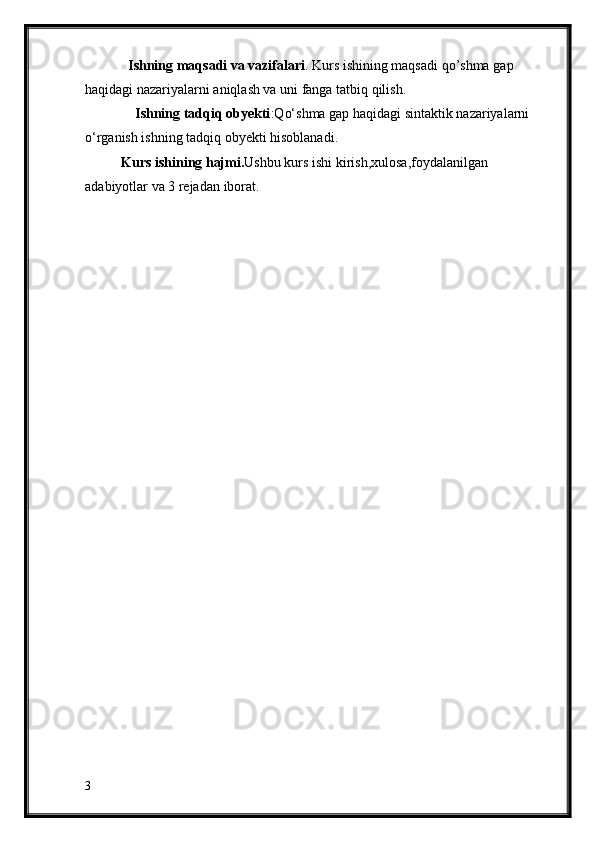    Ishning maqsadi va vazifalari . Kurs ishining maqsadi  qo’shma  gap 
haqidagi nazariyalarni  aniqlash va uni fanga tatbiq qilish.
     Ishning tadqiq obyekti : Q o‘ shma gap haqidagi sintaktik nazariyalarni  
o‘rganish ishning tadqiq obyekti hisoblanadi. 
Kurs ishining hajmi. Ushbu kurs ishi kirish,xulosa,foydalanilgan 
adabiyotlar  va 3  reja dan  iborat.
3 