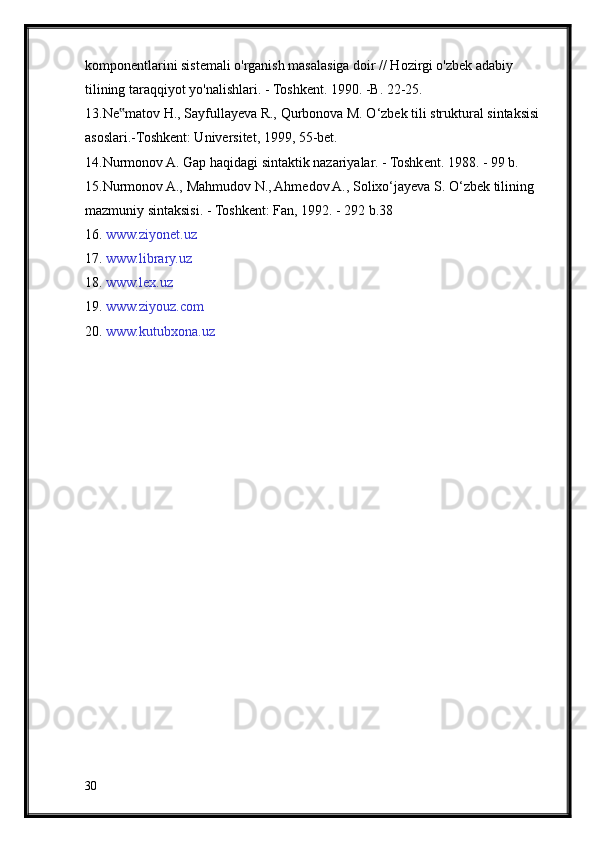 komponentlarini sistemali o'rganish masalasiga doir // Hozirgi o'zbek adabiy
tilining taraqqiyot yo'nalishlari. - Toshkent. 1990. -B. 22-25.
13.Ne matov H., Sayfullayeva R., Qurbonova M. O‘zbek tili struktural sintaksisi‟
asoslari.-Toshkent: Universitet, 1999, 55-bet.
14.Nurmonov A. Gap haqidagi sintaktik nazariyalar. - Toshkent. 1988. - 99 b.
15.Nurmonov A., Mahmudov N., Ahmedov A., Solixo‘jayeva S. O‘zbek tilining
mazmuniy sintaksisi. - Toshkent: Fan, 1992. - 292 b.38
16 .  www.ziyonet.uz  
17.  www.library.uz
18.  www.lex.uz
19.  www.ziyouz.com
20.  www.kutubxona.uz
30 