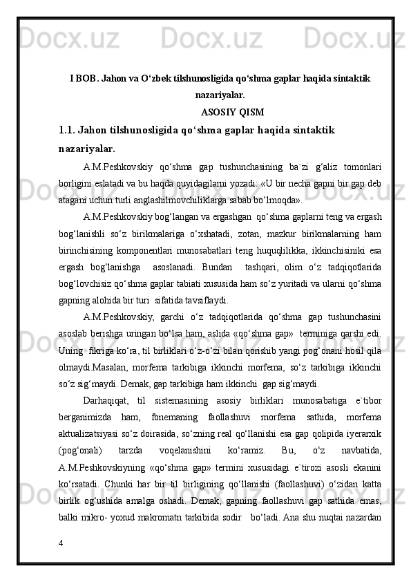 I BOB.  Jahon va O‘zbek tilshunosligida qo‘shma gaplar haqida sintaktik
nazariyalar.
ASOSIY QISM
1.1. Jahon tilshunosligida qo‘shma gaplar haqida sintaktik 
nazariyalar.
A.M.Peshkovskiy   qo‘shma   gap   tushunchasining   ba`zi   g‘aliz   tomonlari
borligini eslatadi va bu haqda quyidagilarni yozadi: «U bir necha gapni bir gap deb
atagani uchun turli anglashilmovchiliklarga sabab bo‘lmoqda».
A.M.Peshkovskiy bog‘langan va ergashgan  qo‘shma gaplarni teng va ergash
bog‘lanishli   so‘z   birikmalariga   o‘xshatadi,   zotan,   mazkur   birikmalarning   ham
birinchisining   komponentlari   munosabatlari   teng   huquqlilikka,   ikkinchisiniki   esa
ergash   bog‘lanishga     asoslanadi.   Bundan     tashqari,   olim   o‘z   tadqiqotlarida
bog‘lovchisiz qo‘shma gaplar tabiati xususida ham so‘z yuritadi va ularni qo‘shma
gapning alohida bir turi  sifatida tavsiflaydi.
A.M.Peshkovskiy,   garchi   o‘z   tadqiqotlarida   qo‘shma   gap   tushunchasini
asoslab berishga uringan bo‘lsa ham, aslida «qo‘shma gap»   terminiga qarshi edi.
Uning  fikriga ko‘ra, til birliklari o‘z-o‘zi bilan qorishib yangi pog‘onani hosil qila
olmaydi.Masalan,   morfema   tarkibiga   ikkinchi   morfema,   so‘z   tarkibiga   ikkinchi
so‘z sig‘maydi. Demak, gap tarkibiga ham ikkinchi  gap sig‘maydi.  
Darhaqiqat,   til   sistemasining   asosiy   birliklari   munosabatiga   e`tibor
berganimizda   ham,   fonemaning   faollashuvi   morfema   sathida,   morfema
aktualizatsiyasi so‘z doirasida, so‘zning real qo‘llanishi esa gap qolipida iyerarxik
(pog‘onali)   tarzda   voqelanishini   ko‘ramiz.   Bu,   o‘z   navbatida,
A.M.Peshkovskiyning   «qo‘shma   gap»   termini   xususidagi   e`tirozi   asosli   ekanini
ko‘rsatadi.   Chunki   har   bir   til   birligining   qo‘llanishi   (faollashuvi)   o‘zidan   katta
birlik   og‘ushida   amalga   oshadi.   Demak,   gapning   faollashuvi   gap   sathida   emas,
balki mikro- yoxud makromatn tarkibida sodir     bo‘ladi. Ana shu nuqtai nazardan
4