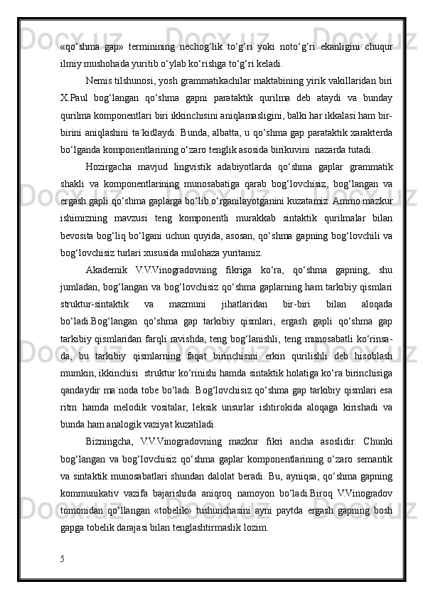 «qo‘shma   gap»   terminining   nechog‘lik   to‘g‘ri   yoki   noto‘g‘ri   ekanligini   chuqur
ilmiy mushohada yuritib o‘ylab ko‘rishga to‘g‘ri keladi.
Nemis tilshunosi, yosh grammatikachilar maktabining yirik vakillaridan biri
X.Paul   bog‘langan   qo‘shma   gapni   parataktik   qurilma   deb   ataydi   va   bunday
qurilma komponentlari biri ikkinchisini aniqlamasligini, balki har ikkalasi ham bir-
birini aniqlashini ta`kidlaydi. Bunda, albatta, u qo‘shma gap parataktik xarakterda
bo‘lganda komponentlarining o‘zaro tenglik asosida birikuvini  nazarda tutadi.
Hozirgacha   mavjud   lingvistik   adabiyotlarda   qo‘shma   gaplar   grammatik
shakli   va   komponentlarining   munosabatiga   qarab   bog‘lovchisiz,   bog‘langan   va
ergash gapli qo‘shma gaplarga bo‘lib o‘rganilayotganini kuzatamiz. Ammo mazkur
ishimizning   mavzusi   teng   komponentli   murakkab   sintaktik   qurilmalar   bilan
bevosita bog‘liq bo‘lgani uchun quyida, asosan, qo‘shma gapning bog‘lovchili va
bog‘lovchisiz turlari xususida mulohaza yuritamiz.
Akademik   V.V.Vinogradovning   fikriga   ko‘ra,   qo‘shma   gapning,   shu
jumladan, bog‘langan va bog‘lovchisiz qo‘shma gaplarning ham tarkibiy qismlari
struktur-sintaktik   va   mazmuni   jihatlaridan   bir-biri   bilan   aloqada
bo‘ladi.Bog‘langan   qo‘shma   gap   tarkibiy   qismlari,   ergash   gapli   qo‘shma   gap
tarkibiy qismlaridan farqli  ravishda,  teng bog‘lanishli, teng munosabatli  ko‘rinsa-
da,   bu   tarkibiy   qismlarning   faqat   birinchisini   erkin   qurilishli   deb   hisoblash
mumkin, ikkinchisi  struktur ko‘rinishi hamda sintaktik holatiga ko‘ra birinchisiga
qandaydir ma`noda tobe bo‘ladi. Bog‘lovchisiz qo‘shma gap tarkibiy qismlari esa
ritm   hamda   melodik   vositalar,   leksik   unsurlar   ishtirokida   aloqaga   kirishadi   va
bunda ham analogik vaziyat kuzatiladi.
Bizningcha,   V.V.Vinogradovning   mazkur   fikri   ancha   asoslidir.   Chunki
bog‘langan   va   bog‘lovchisiz   qo‘shma   gaplar   komponentlarining   o‘zaro   semantik
va sintaktik munosabatlari  shundan dalolat  beradi. Bu,  ayniqsa, qo‘shma gapning
kommunikativ   vazifa   bajarishida   aniqroq   namoyon   bo‘ladi.Biroq   V.Vinogradov
tomonidan   qo‘llangan   «tobelik»   tushunchasini   ayni   paytda   ergash   gapning   bosh
gapga tobelik darajasi bilan tenglashtirmaslik lozim.
5 