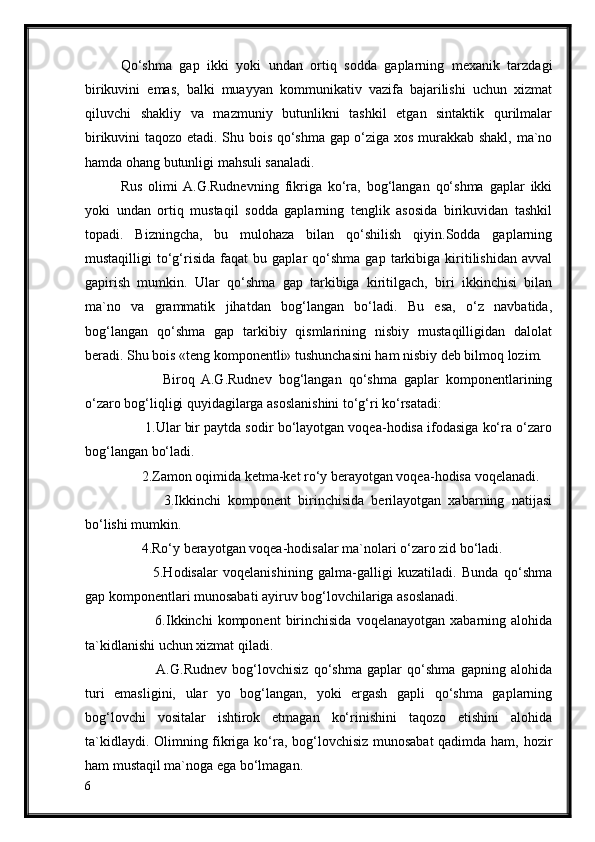 Qo‘shma   gap   ikki   yoki   undan   ortiq   sodda   gaplarning   mexanik   tarzdagi
birikuvini   emas,   balki   muayyan   kommunikativ   vazifa   bajarilishi   uchun   xizmat
qiluvchi   shakliy   va   mazmuniy   butunlikni   tashkil   etgan   sintaktik   qurilmalar
birikuvini taqozo etadi. Shu bois qo‘shma gap o‘ziga xos murakkab shakl, ma`no
hamda ohang butunligi mahsuli sanaladi.
Rus   olimi  A.G.Rudnevning   fikriga   ko‘ra,   bog‘langan   qo‘shma   gaplar   ikki
yoki   undan   ortiq   mustaqil   sodda   gaplarning   tenglik   asosida   birikuvidan   tashkil
topadi.   Bizningcha,   bu   mulohaza   bilan   qo‘shilish   qiyin.Sodda   gaplarning
mustaqilligi   to‘g‘risida   faqat   bu   gaplar   qo‘shma   gap   tarkibiga   kiritilishidan   avval
gapirish   mumkin.   Ular   qo‘shma   gap   tarkibiga   kiritilgach,   biri   ikkinchisi   bilan
ma`no   va   grammatik   jihatdan   bog‘langan   bo‘ladi.   Bu   esa,   o‘z   navbatida,
bog‘langan   qo‘shma   gap   tarkibiy   qismlarining   nisbiy   mustaqilligidan   dalolat
beradi. Shu bois «teng komponentli» tushunchasini ham nisbiy deb bilmoq lozim.
            Biroq   A.G.Rudnev   bog‘langan   qo‘shma   gaplar   komponentlarining
o‘zaro bog‘liqligi quyidagilarga asoslanishini to‘g‘ri ko‘rsatadi:     
       1.Ular bir paytda sodir bo‘layotgan voqea-hodisa ifodasiga ko‘ra o‘zaro
bog‘langan bo‘ladi.
      2.Zamon oqimida ketma-ket ro‘y berayotgan voqea-hodisa voqelanadi.
            3.Ikkinchi   komponent   birinchisida   berilayotgan   xabarning   natijasi
bo‘lishi mumkin.
      4.Ro‘y berayotgan voqea-hodisalar ma`nolari o‘zaro zid bo‘ladi.
            5.Hodisalar   voqelanishining   galma-galligi   kuzatiladi.   Bunda   qo‘shma
gap komponentlari munosabati ayiruv bog‘lovchilariga asoslanadi.
              6.Ikkinchi  komponent  birinchisida  voqelanayotgan   xabarning  alohida
ta`kidlanishi uchun xizmat qiladi.
             A.G.Rudnev   bog‘lovchisiz   qo‘shma   gaplar   qo‘shma   gapning   alohida
turi   emasligini,   ular   yo   bog‘langan,   yoki   ergash   gapli   qo‘shma   gaplarning
bog‘lovchi   vositalar   ishtirok   etmagan   ko‘rinishini   taqozo   etishini   alohida
ta`kidlaydi. Olimning fikriga ko‘ra, bog‘lovchisiz munosabat qadimda ham, hozir
ham mustaqil ma`noga ega bo‘lmagan.
6 