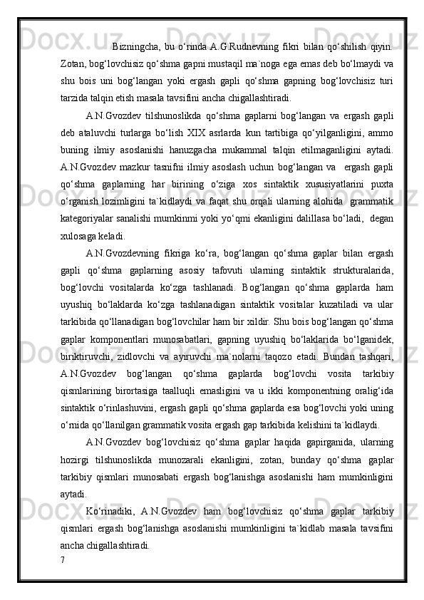               Bizningcha,   bu   o‘rinda  A.G.Rudnevning   fikri   bilan   qo‘shilish   qiyin.
Zotan, bog‘lovchisiz qo‘shma gapni mustaqil ma`noga ega emas deb bo‘lmaydi va
shu   bois   uni   bog‘langan   yoki   ergash   gapli   qo‘shma   gapning   bog‘lovchisiz   turi
tarzida talqin etish masala tavsifini ancha chigallashtiradi.
A.N.Gvozdev   tilshunoslikda   qo‘shma   gaplarni   bog‘langan   va   ergash   gapli
deb   ataluvchi   turlarga   bo‘lish   XIX   asrlarda   kun   tartibiga   qo‘yilganligini,   ammo
buning   ilmiy   asoslanishi   hanuzgacha   mukammal   talqin   etilmaganligini   aytadi.
A.N.Gvozdev   mazkur   tasnifni   ilmiy   asoslash   uchun   bog‘langan   va     ergash   gapli
qo‘shma   gaplarning   har   birining   o‘ziga   xos   sintaktik   xususiyatlarini   puxta
o‘rganish   lozimligini   ta`kidlaydi   va   faqat   shu   orqali   ularning   alohida     grammatik
kategoriyalar sanalishi mumkinmi yoki yo‘qmi ekanligini dalillasa bo‘ladi,   degan
xulosaga keladi.
A.N.Gvozdevning   fikriga   ko‘ra,   bog‘langan   qo‘shma   gaplar   bilan   ergash
gapli   qo‘shma   gaplarning   asosiy   tafovuti   ularning   sintaktik   strukturalarida,
bog‘lovchi   vositalarda   ko‘zga   tashlanadi.   Bog‘langan   qo‘shma   gaplarda   ham
uyushiq   bo‘laklarda   ko‘zga   tashlanadigan   sintaktik   vositalar   kuzatiladi   va   ular
tarkibida qo‘llanadigan bog‘lovchilar ham bir xildir. Shu bois bog‘langan qo‘shma
gaplar   komponentlari   munosabatlari,   gapning   uyushiq   bo‘laklarida   bo‘lganidek,
biriktiruvchi,   zidlovchi   va   ayiruvchi   ma`nolarni   taqozo   etadi.   Bundan   tashqari,
A.N.Gvozdev   bog‘langan   qo‘shma   gaplarda   bog‘lovchi   vosita   tarkibiy
qismlarining   birortasiga   taalluqli   emasligini   va   u   ikki   komponentning   oralig‘ida
sintaktik o‘rinlashuvini, ergash gapli qo‘shma gaplarda esa bog‘lovchi yoki uning
o‘rnida qo‘llanilgan grammatik vosita ergash gap tarkibida kelishini ta`kidlaydi.
A.N.Gvozdev   bog‘lovchisiz   qo‘shma   gaplar   haqida   gapirganida,   ularning
hozirgi   tilshunoslikda   munozarali   ekanligini,   zotan,   bunday   qo‘shma   gaplar
tarkibiy   qismlari   munosabati   ergash   bog‘lanishga   asoslanishi   ham   mumkinligini
aytadi.
Ko‘rinadiki,   A.N.Gvozdev   ham   bog‘lovchisiz   qo‘shma   gaplar   tarkibiy
qismlari   ergash   bog‘lanishga   asoslanishi   mumkinligini   ta`kidlab   masala   tavsifini
ancha chigallashtiradi.
7 