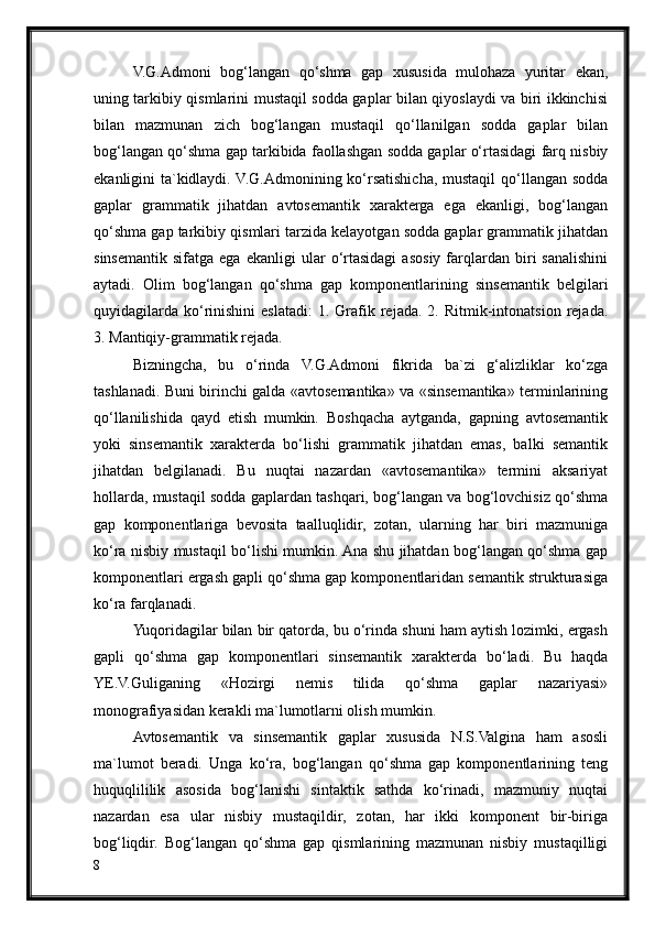 V.G.Admoni   bog‘langan   qo‘shma   gap   xususida   mulohaza   yuritar   ekan,
uning tarkibiy qismlarini mustaqil sodda gaplar bilan qiyoslaydi va biri ikkinchisi
bilan   mazmunan   zich   bog‘langan   mustaqil   qo‘llanilgan   sodda   gaplar   bilan
bog‘langan qo‘shma gap tarkibida faollashgan sodda gaplar o‘rtasidagi farq nisbiy
ekanligini ta`kidlaydi. V.G.Admonining ko‘rsatishicha, mustaqil  qo‘llangan sodda
gaplar   grammatik   jihatdan   avtosemantik   xarakterga   ega   ekanligi,   bog‘langan
qo‘shma gap tarkibiy qismlari tarzida kelayotgan sodda gaplar grammatik jihatdan
sinsemantik   sifatga   ega   ekanligi   ular   o‘rtasidagi   asosiy  farqlardan   biri   sanalishini
aytadi.   Olim   bog‘langan   qo‘shma   gap   komponentlarining   sinsemantik   belgilari
quyidagilarda   ko‘rinishini   eslatadi:   1.  Grafik  rejada.  2.  Ritmik-intonatsion  rejada.
3. Mantiqiy-grammatik rejada.
Bizningcha,   bu   o‘rinda   V.G.Admoni   fikrida   ba`zi   g‘alizliklar   ko‘zga
tashlanadi. Buni birinchi galda «avtosemantika» va «sinsemantika» terminlarining
qo‘llanilishida   qayd   etish   mumkin.   Boshqacha   aytganda,   gapning   avtosemantik
yoki   sinsemantik   xarakterda   bo‘lishi   grammatik   jihatdan   emas,   balki   semantik
jihatdan   belgilanadi.   Bu   nuqtai   nazardan   «avtosemantika»   termini   aksariyat
hollarda, mustaqil sodda gaplardan tashqari, bog‘langan va bog‘lovchisiz qo‘shma
gap   komponentlariga   bevosita   taalluqlidir,   zotan,   ularning   har   biri   mazmuniga
ko‘ra nisbiy mustaqil bo‘lishi mumkin. Ana shu jihatdan bog‘langan qo‘shma gap
komponentlari ergash gapli qo‘shma gap komponentlaridan semantik strukturasiga
ko‘ra farqlanadi.
Yuqoridagilar bilan bir qatorda, bu o‘rinda shuni ham aytish lozimki, ergash
gapli   qo‘shma   gap   komponentlari   sinsemantik   xarakterda   bo‘ladi.   Bu   haqda
YE.V.Guliganing   «Hozirgi   nemis   tilida   qo‘shma   gaplar   nazariyasi»
monografiyasidan kerakli ma`lumotlarni olish mumkin.
Avtosemantik   va   sinsemantik   gaplar   xususida   N.S.Valgina   ham   asosli
ma`lumot   beradi.   Unga   ko‘ra,   bog‘langan   qo‘shma   gap   komponentlarining   teng
huquqlililik   asosida   bog‘lanishi   sintaktik   sathda   ko‘rinadi,   mazmuniy   nuqtai
nazardan   esa   ular   nisbiy   mustaqildir,   zotan,   har   ikki   komponent   bir-biriga
bog‘liqdir.   Bog‘langan   qo‘shma   gap   qismlarining   mazmunan   nisbiy   mustaqilligi
8 