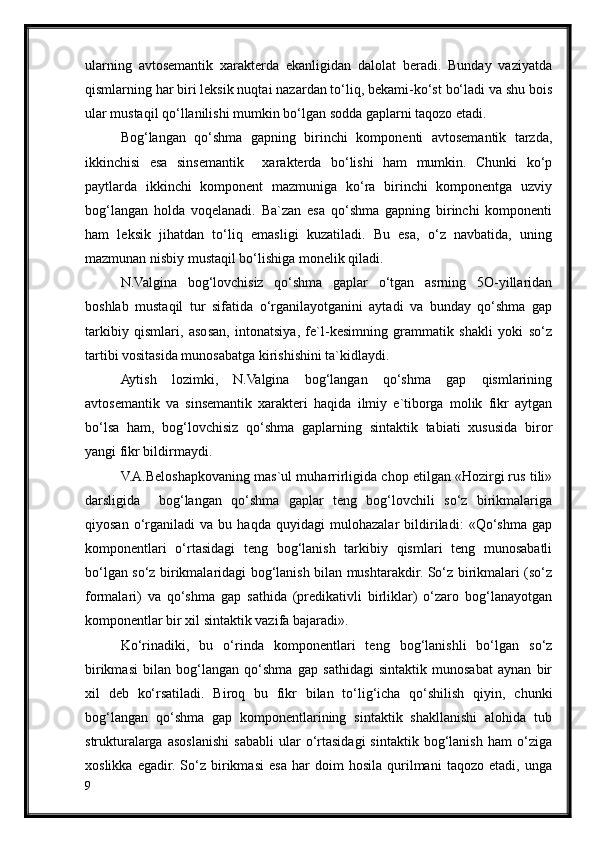 ularning   avtosemantik   xarakterda   ekanligidan   dalolat   beradi.   Bunday   vaziyatda
qismlarning har biri leksik nuqtai nazardan to‘liq, bekami-ko‘st bo‘ladi va shu bois
ular mustaqil qo‘llanilishi mumkin bo‘lgan sodda gaplarni taqozo etadi.     
Bog‘langan   qo‘shma   gapning   birinchi   komponenti   avtosemantik   tarzda,
ikkinchisi   esa   sinsemantik     xarakterda   bo‘lishi   ham   mumkin.   Chunki   ko‘p
paytlarda   ikkinchi   komponent   mazmuniga   ko‘ra   birinchi   komponentga   uzviy
bog‘langan   holda   voqelanadi.   Ba`zan   esa   qo‘shma   gapning   birinchi   komponenti
ham   leksik   jihatdan   to‘liq   emasligi   kuzatiladi.   Bu   esa,   o‘z   navbatida,   uning
mazmunan nisbiy mustaqil bo‘lishiga monelik qiladi.  
N.Valgina   bog‘lovchisiz   qo‘shma   gaplar   o‘tgan   asrning   5O-yillaridan
boshlab   mustaqil   tur   sifatida   o‘rganilayotganini   aytadi   va   bunday   qo‘shma   gap
tarkibiy   qismlari,   asosan,   intonatsiya,   fe`l-kesimning   grammatik   shakli   yoki   so‘z
tartibi vositasida munosabatga kirishishini ta`kidlaydi.
Aytish   lozimki,   N.Valgina   bog‘langan   qo‘shma   gap   qismlarining
avtosemantik   va   sinsemantik   xarakteri   haqida   ilmiy   e`tiborga   molik   fikr   aytgan
bo‘lsa   ham,   bog‘lovchisiz   qo‘shma   gaplarning   sintaktik   tabiati   xususida   biror
yangi fikr bildirmaydi.
V.A.Beloshapkovaning mas`ul muharrirligida chop etilgan «Hozirgi rus tili»
darsligida     bog‘langan   qo‘shma   gaplar   teng   bog‘lovchili   so‘z   birikmalariga
qiyosan   o‘rganiladi   va   bu   haqda   quyidagi   mulohazalar   bildiriladi:   «Qo‘shma   gap
komponentlari   o‘rtasidagi   teng   bog‘lanish   tarkibiy   qismlari   teng   munosabatli
bo‘lgan so‘z birikmalaridagi bog‘lanish bilan mushtarakdir. So‘z birikmalari (so‘z
formalari)   va   qo‘shma   gap   sathida   (predikativli   birliklar)   o‘zaro   bog‘lanayotgan
komponentlar bir xil sintaktik vazifa bajaradi».
Ko‘rinadiki,   bu   o‘rinda   komponentlari   teng   bog‘lanishli   bo‘lgan   so‘z
birikmasi   bilan   bog‘langan   qo‘shma   gap   sathidagi   sintaktik   munosabat   aynan   bir
xil   deb   ko‘rsatiladi.   Biroq   bu   fikr   bilan   to‘lig‘icha   qo‘shilish   qiyin,   chunki
bog‘langan   qo‘shma   gap   komponentlarining   sintaktik   shakllanishi   alohida   tub
strukturalarga   asoslanishi   sababli   ular   o‘rtasidagi   sintaktik   bog‘lanish   ham   o‘ziga
xoslikka   egadir.   So‘z   birikmasi   esa   har   doim   hosila   qurilmani   taqozo   etadi,   unga
9