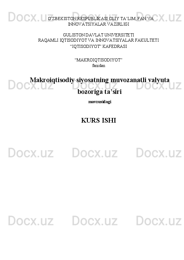     O’ZBEKISTON RESPUBLIKASI OLIY TA’LIM, FAN VA 
INNOVATSIYALAR VAZIRLIGI 
 
GULISTON DAVLAT UNIVERSITETI 
RAQAMLI IQTISODIYOT VA INNOVATSIYALAR FAKULTETI 
“IQTISODIYOT” KAFEDRASI 
 
“MAKROIQTISODIYOT”  
fanidan 
 
Makroiqtisodiy siyosatning muvozanatli valyuta
bozoriga ta’siri  
mavzusidagi
 
KURS ISHI 
 
 
 
 
 
  