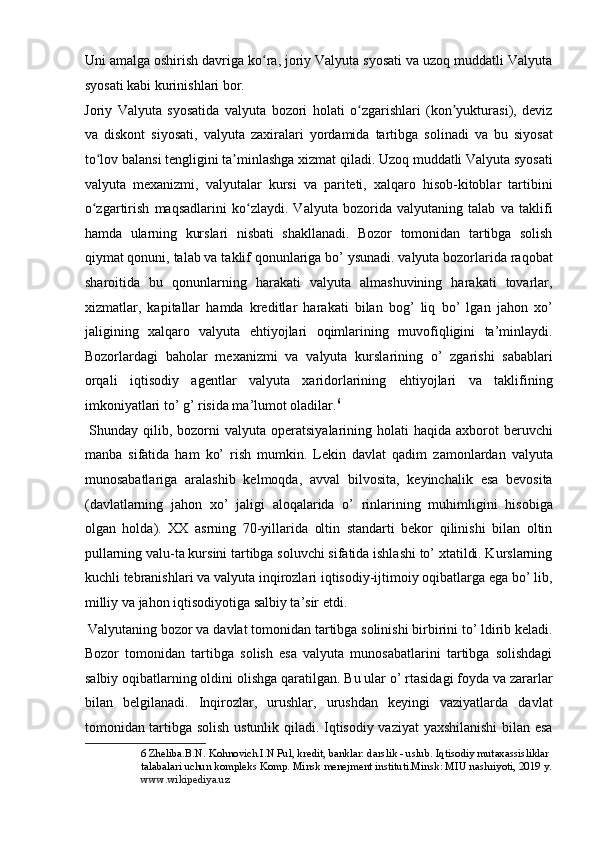 Uni amalga oshirish davriga ko ra, joriy Valyuta syosati va uzoq muddatli Valyutaʻ
syosati kabi kurinishlari bor. 
Joriy   Valyuta   syosatida   valyuta   bozori   holati   o zgarishlari   (kon yukturasi),   deviz	
ʻ ʼ
va   diskont   siyosati,   valyuta   zaxiralari   yordamida   tartibga   solinadi   va   bu   siyosat
to lov balansi tengligini ta minlashga xizmat qiladi. Uzoq muddatli Valyuta syosati	
ʻ ʼ
valyuta   mexanizmi,   valyutalar   kursi   va   pariteti,   xalqaro   hisob-kitoblar   tartibini
o zgartirish   maqsadlarini   ko zlaydi.   Valyuta   bozorida   valyutaning   talab   va   taklifi
ʻ ʻ
hamda   ularning   kurslari   nisbati   shakllanadi.   Bozor   tomonidan   tartibga   solish
qiymat qonuni, talab va taklif qonunlariga bo’ ysunadi. valyuta bozorlarida raqobat
sharoitida   bu   qonunlarning   harakati   valyuta   almashuvining   harakati   tovarlar,
xizmatlar,   kapitallar   hamda   kreditlar   harakati   bilan   bog’   liq   bo’   lgan   jahon   xo’
jaligining   xalqaro   valyuta   ehtiyojlari   oqimlarining   muvofiqligini   ta’minlaydi.
Bozorlardagi   baholar   mexanizmi   va   valyuta   kurslarining   o’   zgarishi   sabablari
orqali   iqtisodiy   agentlar   valyuta   xaridorlarining   ehtiyojlari   va   taklifining
imkoniyatlari to’ g’ risida ma’lumot oladilar. 6
      
  Shunday  qilib, bozorni  valyuta  operatsiyalarining holati   haqida axborot   beruvchi
manba   sifatida   ham   ko’   rish   mumkin.   Lekin   davlat   qadim   zamonlardan   valyuta
munosabatlariga   aralashib   kelmoqda,   avval   bilvosita,   keyinchalik   esa   bevosita
(davlatlarning   jahon   xo’   jaligi   aloqalarida   o’   rinlarining   muhimligini   hisobiga
olgan   holda).   XX   asrning   70-yillarida   oltin   standarti   bekor   qilinishi   bilan   oltin
pullarning valu-ta kursini tartibga soluvchi sifatida ishlashi to’ xtatildi. Kurslarning
kuchli tebranishlari va valyuta inqirozlari iqtisodiy-ijtimoiy oqibatlarga ega bo’ lib,
milliy va jahon iqtisodiyotiga salbiy ta’sir etdi.  
 Valyutaning bozor va davlat tomonidan tartibga solinishi birbirini to’ ldirib keladi.
Bozor   tomonidan   tartibga   solish   esa   valyuta   munosabatlarini   tartibga   solishdagi
salbiy oqibatlarning oldini olishga qaratilgan. Bu ular o’ rtasidagi foyda va zararlar
bilan   belgilanadi.   Inqirozlar,   urushlar,   urushdan   keyingi   vaziyatlarda   davlat
tomonidan tartibga solish ustunlik qiladi. Iqtisodiy vaziyat  yaxshilanishi  bilan esa
6  Zheliba.B.N. Kohnovich.I.N Pul, kredit, banklar: darslik - uslub. Iqtisodiy mutaxassisliklar 
talabalari uchun kompleks Komp. Minsk menejment instituti.Minsk: MIU nashriyoti, 2019 y. 
www.wikipediya.uz   