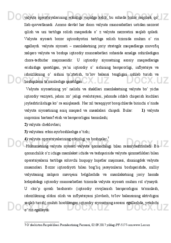 valyuta   operatsiyalarining   erkinligi   vujudga   kelib,   bu   sohada   bozor   raqobati   qo’
llab-quvvatlanadi.   Ammo   davlat   har   doim   valyuta   munosabatlari   ustidan   nazorat
qilish   va   uni   tartibga   solish   maqsadida   o’   z   valyuta   nazoratini   saqlab   qoladi.
Valyuta   siyosati   bozor   iqtisodiyotini   tartibga   solish   tizimida   muhim   o’   rin
egallaydi.   valyuta   siyosati   –   mamlakatning   joriy   strategik   maqsadlarga   muvofiq
xalqaro   valyuta   va   boshqa   iqtisodiy   munosabatlari   sohasida   amalga   oshiriladigan
chora-tadbirlar   majmuasidir.   U   iqtisodiy   siyosatning   asosiy   maqsadlariga
erishishga   qaratilgan,   ya’ni   iqtisodiy   o’   sishining   barqarorligi,   inflyatsiya   va
ishsizlikning   o’   sishini   to’xtatish,   to’lov   balansi   tengligini   ushlab   turish   va
boshqalarni ta’minlashga qaratilgan.      
  Valyuta   siyosatining   yo’   nalishi   va   shakllari   mamlakatning   valyuta   bo’   yicha
iqtisodiy   vaziyati,   jahon   xo’   jaligi   evalutsiyasi,   jahonda   ishlab   chiqarish   kuchlari
joylashtirilishiga ko’ ra aniqlanadi. Har xil taraqqiyot bosqichlarda birinchi o’rinda
valyuta   siyosatining   aniq   maqsad   va   masalalari   chiqadi.   Bular:         1)   valyuta
inqirozini bartaraf etish va barqarorligini taminlash ;  
2) valyuta cheklovlari ;         
3) valyutani erkin ayirboshlashga o’tish ;      
4) valyuta operatsiyalarining erkinligi va boshqalar . 7
  
  Hukumatning   valyuta   siyosati   valyuta   qonunchiligi   bilan   rasmiylashtiriladi.   Bu
qonunchilik o’z ichiga mamlakat ichida va tashqarisida valyuta qimmatliklari bilan
operatsiyalarni   tartibga   soluvchi   huquqiy   hujatlar   majmuasi,   shuningdek   valyuta
muamolari.   Bozor   iqtisodiyoti   bilan   bog’liq   jarayonlarni   boshqarishda,   milliy
valyutaning   xalqaro   mavqeini   belgilashda   va   mamlakatning   joriy   hamda
kelajakdagi  iqtisodiy munosabatlari  tizimida  valyuta siyosati  muhim  rol  o'ynaydi.
U   «ko’p   qirrali   bashorat»   (iqtisodiy   rivojlanish   barqarorligini   ta'minlash,
ishsizlikning   oldini   olish   va   inflyatsiyani   jilovlash,   to'lov   balansining   aktivligini
saqlab turish) muhiti hisoblangan iqtisodiy siyosatning asosini egallashda, yetakchi
o ‘rin egallaydi.         
7   O`zbekiston Respublikasi Prezidentining Farmoni, 02.09.2017 yildagi PF-5177-son.www.Lex.uz   