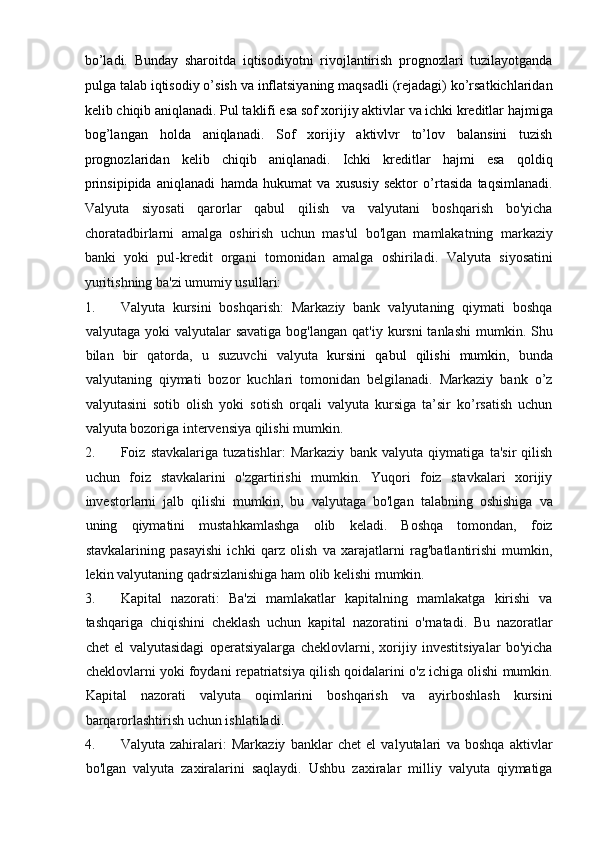 bo’ladi.   Bunday   sharoitda   iqtisodiyotni   rivojlantirish   prognozlari   tuzilayotganda
pulga talab iqtisodiy o’sish va inflatsiyaning maqsadli (rejadagi) ko’rsatkichlaridan
kelib chiqib aniqlanadi. Pul taklifi esa sof xorijiy aktivlar va ichki kreditlar hajmiga
bog’langan   holda   aniqlanadi.   Sof   xorijiy   aktivlvr   to’lov   balansini   tuzish
prognozlaridan   kelib   chiqib   aniqlanadi.   Ichki   kreditlar   hajmi   esa   qoldiq
prinsipipida   aniqlanadi   hamda   hukumat   va   xususiy   sektor   o’rtasida   taqsimlanadi.
Valyuta   siyosati   qarorlar   qabul   qilish   va   valyutani   boshqarish   bo'yicha
choratadbirlarni   amalga   oshirish   uchun   mas'ul   bo'lgan   mamlakatning   markaziy
banki   yoki   pul-kredit   organi   tomonidan   amalga   oshiriladi.   Valyuta   siyosatini
yuritishning ba'zi umumiy usullari:         
1. Valyuta   kursini   boshqarish:   Markaziy   bank   valyutaning   qiymati   boshqa
valyutaga  yoki  valyutalar  savatiga   bog'langan  qat'iy kursni   tanlashi  mumkin. Shu
bilan   bir   qatorda,   u   suzuvchi   valyuta   kursini   qabul   qilishi   mumkin ,   bunda
valyutaning   qiymati   bozor   kuchlari   tomonidan   belgilanadi.   Markaziy   bank   o’z
valyutasini   sotib   olish   yoki   sotish   orqali   valyuta   kursiga   ta’sir   ko’rsatish   uchun
valyuta bozoriga intervensiya qilishi mumkin.     
2. Foiz   stavkalariga   tuzatishlar:   Markaziy   bank   valyuta   qiymatiga   ta'sir   qilish
uchun   foiz   stavkalarini   o'zgartirishi   mumkin.   Yuqori   foiz   stavkalari   xorijiy
investorlarni   jalb   qilishi   mumkin,   bu   valyutaga   bo'lgan   talabning   oshishiga   va
uning   qiymatini   mustahkamlashga   olib   keladi.   Boshqa   tomondan,   foiz
stavkalarining   pasayishi   ichki   qarz   olish   va   xarajatlarni   rag'batlantirishi   mumkin,
lekin valyutaning qadrsizlanishiga ham olib kelishi mumkin.    
3. Kapital   nazorati:   Ba'zi   mamlakatlar   kapitalning   mamlakatga   kirishi   va
tashqariga   chiqishini   cheklash   uchun   kapital   nazoratini   o'rnatadi.   Bu   nazoratlar
chet   el   valyutasidagi   operatsiyalarga   cheklovlarni,   xorijiy   investitsiyalar   bo'yicha
cheklovlarni yoki foydani repatriatsiya qilish qoidalarini o'z ichiga olishi mumkin.
Kapital   nazorati   valyuta   oqimlarini   boshqarish   va   ayirboshlash   kursini
barqarorlashtirish uchun ishlatiladi.       
4. Valyuta   zahiralari:   Markaziy   banklar   chet   el   valyutalari   va   boshqa   aktivlar
bo'lgan   valyuta   zaxiralarini   saqlaydi.   Ushbu   zaxiralar   milliy   valyuta   qiymatiga 