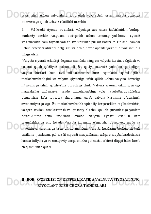 ta'sir   qilish   uchun   valyutalarni   sotib   olish   yoki   sotish   orqali   valyuta   bozoriga
intervensiya qilish uchun ishlatilishi mumkin.      
5. Pul-kredit   siyosati   vositalari:   valyutaga   xos   chora   tadbirlaridan   boshqa ,
markaziy   banklar   valyutani   boshqarish   uchun   umumiy   pul-kredit   siyosati
vositalaridan   ham   foydalanadilar.   Bu   vositalar   pul   massasini   to ’ g ’ rilash ,   banklar
uchun   rezerv   talablarini   belgilash   va   ochiq   bozor   operatsiyalarini   o ’ tkazishni   o ’ z
ichiga   oladi .          
  Valyuta siyosati  erkinligi  deganda mamlakatning o'z valyuta kursini  belgilash  va
nazorat   qilish   qobiliyati   tushuniladi.   Bu   qat'iy,   suzuvchi   yoki   boshqariladigan
valyuta   kurslari   kabi   turli   xil   almashuv   kursi   rejimlarini   qabul   qilish
moslashuvchanligini   va   valyuta   qiymatiga   ta'sir   qilish   uchun   valyuta   bozoriga
intervensiya   qilish   qobiliyatini   o'z   ichiga   oladi.   Valyuta   siyosati   erkinligiga   ega
mamlakatlar   inflyatsiya,   savdo   nomutanosibligi   yoki   raqobatbardoshlikdagi
o zgarishlar   kabi   iqtisodiy   sharoitlarga   qarab   valyuta   kurslarini   o zgartirishʻ ʻ
avtonomiyasiga ega. Bu moslashuvchanlik iqtisodiy barqarorlikni rag’batlantirish,
xalqaro   savdoni   osonlashtirish   va   iqtisodiy   o’sishni   qo’llab-quvvatlashga   yordam
beradi.Ammo   shuni   ta'kidlash   kerakki,   valyuta   siyosati   erkinligi   ham
qiyinchiliklarga   olib   keladi.   Valyuta   kursining   o'zgarishi   iqtisodiyot,   savdo   va
investitsiya   qarorlariga   ta'sir   qilishi   mumkin.   Valyuta   kurslarini   boshqarish   turli
omillarni,  jumladan,  pul-kredit  siyosati  maqsadlarini,  xalqaro  raqobatbardoshlikni
hamda inflyatsiya va moliyaviy barqarorlikka potentsial ta'sirini diqqat bilan ko'rib
chiqishni talab qiladi.  
 
 
 
II   BOB   O’ZBEKISTON RESPUBLIKASIDA VALYUTA SIYOSATINING   
RIVOJLANTIRISH CHORA TADBIRLARI   