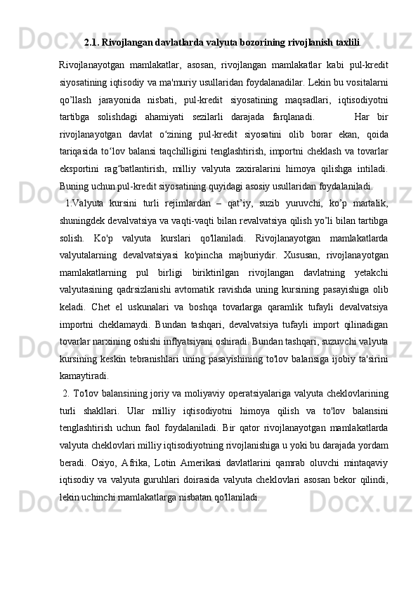 2.1. Rivojlangan davlatlarda valyuta bozorining rivojlanish taxlili . 
Rivojlanayotgan   mamlakatlar,   asosan,   rivojlangan   mamlakatlar   kabi   pul-kredit
siyosatining iqtisodiy va ma'muriy usullaridan foydalanadilar. Lekin bu vositalarni
qo’llash   jarayonida   nisbati,   pul-kredit   siyosatining   maqsadlari,   iqtisodiyotni
tartibga   solishdagi   ahamiyati   sezilarli   darajada   farqlanadi.           Har   bir
rivojlanayotgan   davlat   o zining   pul-kredit   siyosatini   olib   borar   ekan,   qoidaʻ
tariqasida  to lov  balansi  taqchilligini   tenglashtirish,  importni   cheklash   va  tovarlar	
ʻ
eksportini   rag batlantirish,   milliy   valyuta   zaxiralarini   himoya   qilishga   intiladi.	
ʻ
Buning uchun pul-kredit siyosatining quyidagi asosiy usullaridan foydalaniladi.
  1.Valyuta   kursini   turli   rejimlardan   –   qat’iy,   suzib   yuruvchi,   ko’p   martalik,
shuningdek devalvatsiya va vaqti-vaqti bilan revalvatsiya qilish yo’li bilan tartibga
solish.   Ko'p   valyuta   kurslari   qo'llaniladi.   Rivojlanayotgan   mamlakatlarda
valyutalarning   devalvatsiyasi   ko'pincha   majburiydir.   Xususan,   rivojlanayotgan
mamlakatlarning   pul   birligi   biriktirilgan   rivojlangan   davlatning   yetakchi
valyutasining   qadrsizlanishi   avtomatik   ravishda   uning   kursining   pasayishiga   olib
keladi.   Chet   el   uskunalari   va   boshqa   tovarlarga   qaramlik   tufayli   devalvatsiya
importni   cheklamaydi.   Bundan   tashqari,   devalvatsiya   tufayli   import   qilinadigan
tovarlar narxining oshishi inflyatsiyani oshiradi. Bundan tashqari, suzuvchi valyuta
kursining   keskin   tebranishlari   uning   pasayishining   to'lov   balansiga   ijobiy   ta'sirini
kamaytiradi.           
  2. To'lov balansining joriy va moliyaviy operatsiyalariga valyuta cheklovlarining
turli   shakllari.   Ular   milliy   iqtisodiyotni   himoya   qilish   va   to'lov   balansini
tenglashtirish   uchun   faol   foydalaniladi.   Bir   qator   rivojlanayotgan   mamlakatlarda
valyuta cheklovlari milliy iqtisodiyotning rivojlanishiga u yoki bu darajada yordam
beradi.   Osiyo,   Afrika,   Lotin   Amerikasi   davlatlarini   qamrab   oluvchi   mintaqaviy
iqtisodiy   va   valyuta   guruhlari   doirasida   valyuta   cheklovlari   asosan   bekor   qilindi,
lekin uchinchi mamlakatlarga nisbatan qo'llaniladi.   