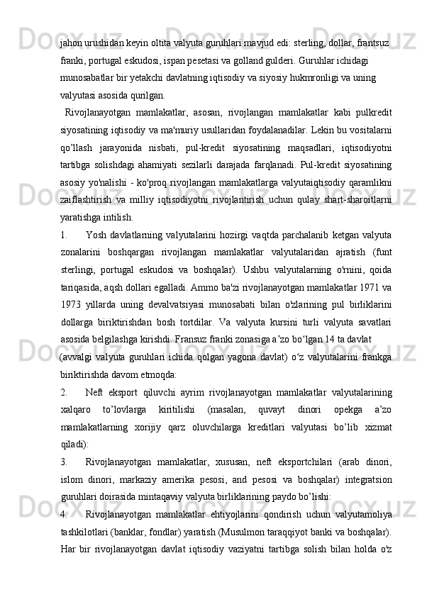 jahon urushidan keyin oltita valyuta guruhlari mavjud edi: sterling, dollar, frantsuz 
franki, portugal eskudosi, ispan pesetasi va golland gulderi. Guruhlar ichidagi 
munosabatlar bir yetakchi davlatning iqtisodiy va siyosiy hukmronligi va uning 
valyutasi asosida qurilgan.       
  Rivojlanayotgan   mamlakatlar,   asosan,   rivojlangan   mamlakatlar   kabi   pulkredit
siyosatining iqtisodiy va ma'muriy usullaridan foydalanadilar. Lekin bu vositalarni
qo’llash   jarayonida   nisbati,   pul-kredit   siyosatining   maqsadlari,   iqtisodiyotni
tartibga   solishdagi   ahamiyati   sezilarli   darajada   farqlanadi.   Pul-kredit   siyosatining
asosiy  yo'nalishi   -  ko'proq  rivojlangan  mamlakatlarga  valyutaiqtisodiy qaramlikni
zaiflashtirish   va   milliy   iqtisodiyotni   rivojlantirish   uchun   qulay   shart-sharoitlarni
yaratishga intilish.        
1. Yosh   davlatlarning   valyutalarini   hozirgi   vaqtda   parchalanib   ketgan   valyuta
zonalarini   boshqargan   rivojlangan   mamlakatlar   valyutalaridan   ajratish   (funt
sterlingi,   portugal   eskudosi   va   boshqalar).   Ushbu   valyutalarning   o'rnini,   qoida
tariqasida, aqsh dollari egalladi. Ammo ba'zi rivojlanayotgan mamlakatlar 1971 va
1973   yillarda   uning   devalvatsiyasi   munosabati   bilan   o'zlarining   pul   birliklarini
dollarga   biriktirishdan   bosh   tortdilar.   Va   valyuta   kursini   turli   valyuta   savatlari
asosida belgilashga kirishdi. Fransuz franki zonasiga a zo bo lgan 14 ta davlat ʼ ʻ
(avvalgi   valyuta   guruhlari   ichida   qolgan   yagona   davlat)   o z   valyutalarini   frankga	
ʻ
biriktirishda davom etmoqda:        
2. Neft   eksport   qiluvchi   ayrim   rivojlanayotgan   mamlakatlar   valyutalarining
xalqaro   to’lovlarga   kiritilishi   (masalan,   quvayt   dinori   opekga   a’zo
mamlakatlarning   xorijiy   qarz   oluvchilarga   kreditlari   valyutasi   bo’lib   xizmat
qiladi):  
3. Rivojlanayotgan   mamlakatlar,   xususan,   neft   eksportchilari   (arab   dinori,
islom   dinori,   markaziy   amerika   pesosi,   and   pesosi   va   boshqalar)   integratsion
guruhlari doirasida mintaqaviy valyuta birliklarining paydo bo’lishi:    
4. Rivojlanayotgan   mamlakatlar   ehtiyojlarini   qondirish   uchun   valyutamoliya
tashkilotlari (banklar, fondlar) yaratish (Musulmon taraqqiyot banki va boshqalar).
Har   bir   rivojlanayotgan   davlat   iqtisodiy   vaziyatni   tartibga   solish   bilan   holda   o'z 