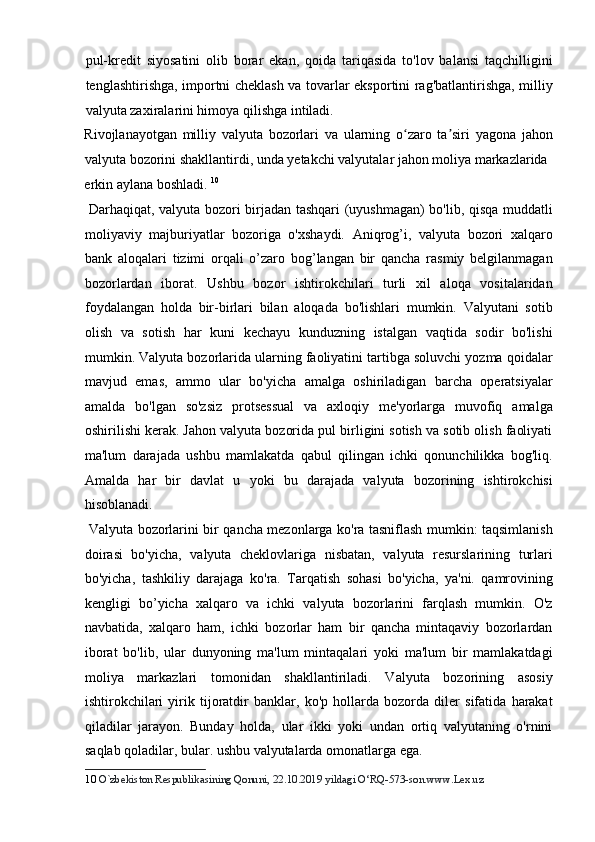 pul-kredit   siyosatini   olib   borar   ekan,   qoida   tariqasida   to'lov   balansi   taqchilligini
tenglashtirishga, importni cheklash va tovarlar eksportini rag'batlantirishga, milliy
valyuta zaxiralarini himoya qilishga intiladi. 
Rivojlanayotgan   milliy   valyuta   bozorlari   va   ularning   o zaro   ta siri   yagona   jahonʻ ʼ
valyuta bozorini shakllantirdi, unda yetakchi valyutalar jahon moliya markazlarida 
erkin aylana boshladi.  10
         
  Darhaqiqat, valyuta bozori birjadan tashqari (uyushmagan) bo'lib, qisqa muddatli
moliyaviy   majburiyatlar   bozoriga   o'xshaydi.   Aniqrog’i,   valyuta   bozori   xalqaro
bank   aloqalari   tizimi   orqali   o’zaro   bog’langan   bir   qancha   rasmiy   belgilanmagan
bozorlardan   iborat.   Ushbu   bozor   ishtirokchilari   turli   xil   aloqa   vositalaridan
foydalangan   holda   bir-birlari   bilan   aloqada   bo'lishlari   mumkin.   Valyutani   sotib
olish   va   sotish   har   kuni   kechayu   kunduzning   istalgan   vaqtida   sodir   bo'lishi
mumkin. Valyuta bozorlarida ularning faoliyatini tartibga soluvchi yozma qoidalar
mavjud   emas,   ammo   ular   bo'yicha   amalga   oshiriladigan   barcha   operatsiyalar
amalda   bo'lgan   so'zsiz   protsessual   va   axloqiy   me'yorlarga   muvofiq   amalga
oshirilishi kerak. Jahon valyuta bozorida pul birligini sotish va sotib olish faoliyati
ma'lum   darajada   ushbu   mamlakatda   qabul   qilingan   ichki   qonunchilikka   bog'liq.
Amalda   har   bir   davlat   u   yoki   bu   darajada   valyuta   bozorining   ishtirokchisi
hisoblanadi.          
  Valyuta bozorlarini bir qancha mezonlarga ko'ra tasniflash mumkin: taqsimlanish
doirasi   bo'yicha,   valyuta   cheklovlariga   nisbatan,   valyuta   resurslarining   turlari
bo'yicha,   tashkiliy   darajaga   ko'ra.   Tarqatish   sohasi   bo'yicha,   ya'ni.   qamrovining
kengligi   bo’yicha   xalqaro   va   ichki   valyuta   bozorlarini   farqlash   mumkin.   O'z
navbatida,   xalqaro   ham,   ichki   bozorlar   ham   bir   qancha   mintaqaviy   bozorlardan
iborat   bo'lib,   ular   dunyoning   ma'lum   mintaqalari   yoki   ma'lum   bir   mamlakatdagi
moliya   markazlari   tomonidan   shakllantiriladi.   Valyuta   bozorining   asosiy
ishtirokchilari   yirik   tijoratdir   banklar,   ko'p   hollarda   bozorda   diler   sifatida   harakat
qiladilar   jarayon.   Bunday   holda,   ular   ikki   yoki   undan   ortiq   valyutaning   o'rnini
saqlab qoladilar, bular. ushbu valyutalarda omonatlarga ega.  
10   O`zbekiston Respublikasining Qonuni, 22.10.2019 yildagi O‘RQ-573-son.www.Lex.uz   