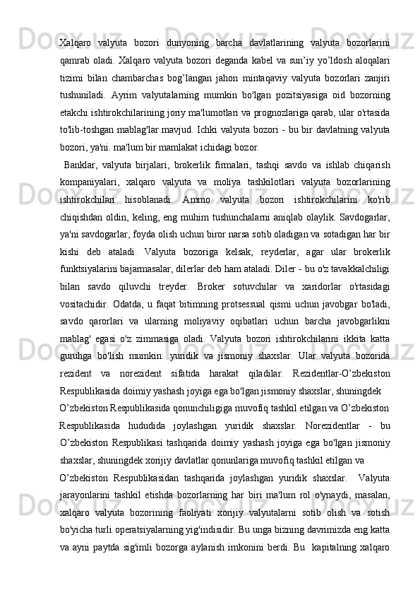 Xalqaro   valyuta   bozori   dunyoning   barcha   davlatlarining   valyuta   bozorlarini
qamrab  oladi.  Xalqaro valyuta  bozori   deganda  kabel   va sun’iy  yo’ldosh  aloqalari
tizimi   bilan   chambarchas   bog’langan   jahon   mintaqaviy   valyuta   bozorlari   zanjiri
tushuniladi.   Ayrim   valyutalarning   mumkin   bo'lgan   pozitsiyasiga   oid   bozorning
etakchi ishtirokchilarining joriy ma'lumotlari va prognozlariga qarab, ular o'rtasida
to'lib-toshgan mablag'lar  mavjud. Ichki valyuta bozori - bu bir davlatning valyuta
bozori, ya'ni. ma'lum bir mamlakat ichidagi bozor.      
  Banklar,   valyuta   birjalari,   brokerlik   firmalari,   tashqi   savdo   va   ishlab   chiqarish
kompaniyalari,   xalqaro   valyuta   va   moliya   tashkilotlari   valyuta   bozorlarining
ishtirokchilari   hisoblanadi.   Ammo   valyuta   bozori   ishtirokchilarini   ko'rib
chiqishdan  oldin, keling,  eng muhim   tushunchalarni   aniqlab olaylik.  Savdogarlar,
ya'ni savdogarlar, foyda olish uchun biror narsa sotib oladigan va sotadigan har bir
kishi   deb   ataladi.   Valyuta   bozoriga   kelsak,   reyderlar,   agar   ular   brokerlik
funktsiyalarini bajarmasalar, dilerlar deb ham ataladi. Diler - bu o'z tavakkalchiligi
bilan   savdo   qiluvchi   treyder.   Broker   sotuvchilar   va   xaridorlar   o'rtasidagi
vositachidir.   Odatda,   u   faqat   bitimning   protsessual   qismi   uchun   javobgar   bo'ladi,
savdo   qarorlari   va   ularning   moliyaviy   oqibatlari   uchun   barcha   javobgarlikni
mablag'   egasi   o'z   zimmasiga   oladi.   Valyuta   bozori   ishtirokchilarini   ikkita   katta
guruhga   bo'lish   mumkin:   yuridik   va   jismoniy   shaxslar.   Ular   valyuta   bozorida
rezident   va   norezident   sifatida   harakat   qiladilar.   Rezidentlar-O’zbekiston
Respublikasida doimiy yashash joyiga ega bo'lgan jismoniy shaxslar, shuningdek 
O’zbekiston Respublikasida qonunchiligiga muvofiq tashkil etilgan va O’zbekiston
Respublikasida   hududida   joylashgan   yuridik   shaxslar.   Norezidentlar   -   bu
O’zbekiston   Respublikasi   tashqarida   doimiy   yashash   joyiga   ega   bo'lgan   jismoniy
shaxslar, shuningdek xorijiy davlatlar qonunlariga muvofiq tashkil etilgan va 
O’zbekiston   Respublikasidan   tashqarida   joylashgan   yuridik   shaxslar.     Valyuta
jarayonlarini   tashkil   etishda   bozorlarning   har   biri   ma'lum   rol   o'ynaydi,   masalan,
xalqaro   valyuta   bozorining   faoliyati   xorijiy   valyutalarni   sotib   olish   va   sotish
bo'yicha turli operatsiyalarning yig'indisidir. Bu unga bizning davrimizda eng katta
va   ayni   paytda   sig'imli   bozorga   aylanish   imkonini   berdi.   Bu     kapitalning   xalqaro 