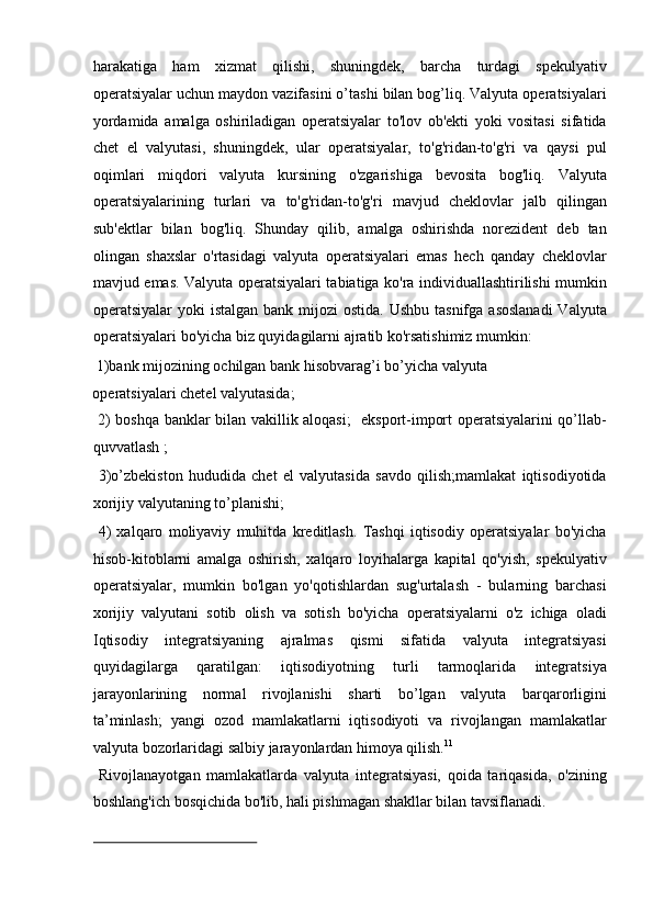 harakatiga   ham   xizmat   qilishi,   shuningdek,   barcha   turdagi   spekulyativ
operatsiyalar uchun maydon vazifasini o’tashi bilan bog’liq. Valyuta operatsiyalari
yordamida   amalga   oshiriladigan   operatsiyalar   to'lov   ob'ekti   yoki   vositasi   sifatida
chet   el   valyutasi,   shuningdek,   ular   operatsiyalar,   to'g'ridan-to'g'ri   va   qaysi   pul
oqimlari   miqdori   valyuta   kursining   o'zgarishiga   bevosita   bog'liq.   Valyuta
operatsiyalarining   turlari   va   to'g'ridan-to'g'ri   mavjud   cheklovlar   jalb   qilingan
sub'ektlar   bilan   bog'liq.   Shunday   qilib,   amalga   oshirishda   norezident   deb   tan
olingan   shaxslar   o'rtasidagi   valyuta   operatsiyalari   emas   hech   qanday   cheklovlar
mavjud emas. Valyuta operatsiyalari tabiatiga ko'ra individuallashtirilishi mumkin
operatsiyalar  yoki  istalgan bank  mijozi  ostida.  Ushbu tasnifga  asoslanadi  Valyuta
operatsiyalari bo'yicha biz quyidagilarni ajratib ko'rsatishimiz mumkin: 
 1)bank mijozining ochilgan bank hisobvarag’i bo’yicha valyuta 
operatsiyalari chetel valyutasida;       
  2) boshqa banklar bilan vakillik aloqasi;   eksport-import operatsiyalarini qo’llab-
quvvatlash ;          
  3)o’zbekiston   hududida   chet   el   valyutasida   savdo   qilish;mamlakat   iqtisodiyotida
xorijiy valyutaning to’planishi;      
  4)   xalqaro   moliyaviy   muhitda   kreditlash.   Tashqi   iqtisodiy   operatsiyalar   bo'yicha
hisob-kitoblarni   amalga   oshirish,   xalqaro   loyihalarga   kapital   qo'yish,   spekulyativ
operatsiyalar,   mumkin   bo'lgan   yo'qotishlardan   sug'urtalash   -   bularning   barchasi
xorijiy   valyutani   sotib   olish   va   sotish   bo'yicha   operatsiyalarni   o'z   ichiga   oladi
Iqtisodiy   integratsiyaning   ajralmas   qismi   sifatida   valyuta   integratsiyasi
quyidagilarga   qaratilgan:   iqtisodiyotning   turli   tarmoqlarida   integratsiya
jarayonlarining   normal   rivojlanishi   sharti   bo’lgan   valyuta   barqarorligini
ta’minlash;   yangi   ozod   mamlakatlarni   iqtisodiyoti   va   rivojlangan   mamlakatlar
valyuta bozorlaridagi salbiy jarayonlardan himoya qilish. 11
   
  Rivojlanayotgan   mamlakatlarda   valyuta   integratsiyasi,   qoida   tariqasida,   o'zining
boshlang'ich bosqichida bo'lib, hali pishmagan shakllar bilan tavsiflanadi. 
                                                               