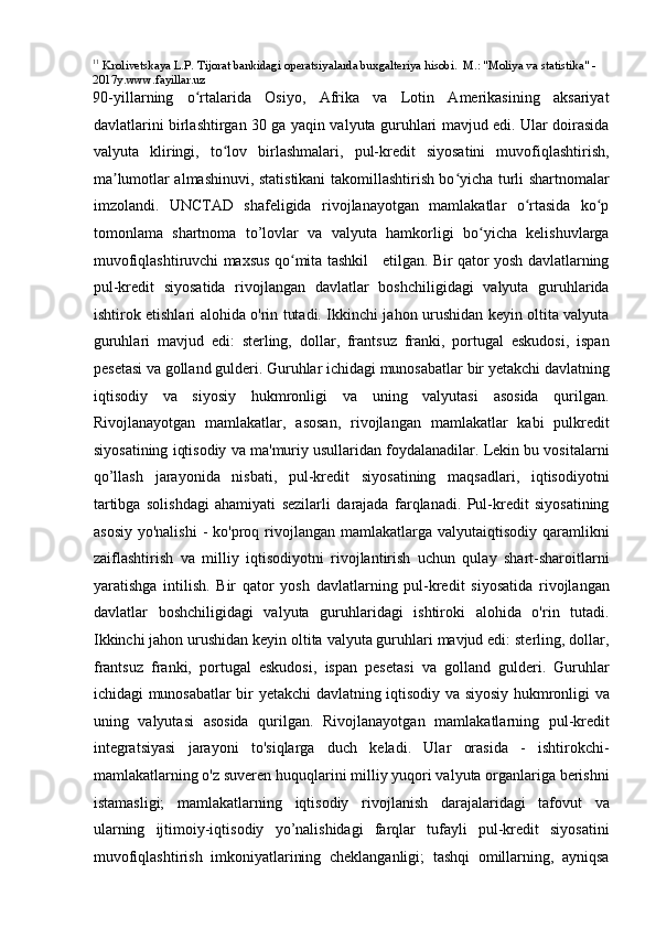 11
 Krolivetskaya L.P. Tijorat bankidagi operatsiyalarda buxgalteriya hisobi.  M.: "Moliya va statistika" -   
2017y.www.fayillar.uz 
90-yillarning   o rtalarida   Osiyo,   Afrika   va   Lotin   Amerikasining   aksariyatʻ
davlatlarini birlashtirgan 30 ga yaqin valyuta guruhlari mavjud edi. Ular doirasida
valyuta   kliringi,   to lov   birlashmalari,   pul-kredit   siyosatini   muvofiqlashtirish,	
ʻ
ma lumotlar almashinuvi, statistikani takomillashtirish bo yicha turli shartnomalar	
ʼ ʻ
imzolandi.   UNCTAD   shafeligida   rivojlanayotgan   mamlakatlar   o rtasida   ko p	
ʻ ʻ
tomonlama   shartnoma   to’lovlar   va   valyuta   hamkorligi   bo yicha   kelishuvlarga	
ʻ
muvofiqlashtiruvchi maxsus qo mita tashkil     etilgan. Bir qator yosh davlatlarning	
ʻ
pul-kredit   siyosatida   rivojlangan   davlatlar   boshchiligidagi   valyuta   guruhlarida
ishtirok etishlari alohida o'rin tutadi. Ikkinchi jahon urushidan keyin oltita valyuta
guruhlari   mavjud   edi:   sterling,   dollar,   frantsuz   franki,   portugal   eskudosi,   ispan
pesetasi va golland gulderi. Guruhlar ichidagi munosabatlar bir yetakchi davlatning
iqtisodiy   va   siyosiy   hukmronligi   va   uning   valyutasi   asosida   qurilgan.
Rivojlanayotgan   mamlakatlar,   asosan,   rivojlangan   mamlakatlar   kabi   pulkredit
siyosatining iqtisodiy va ma'muriy usullaridan foydalanadilar. Lekin bu vositalarni
qo’llash   jarayonida   nisbati,   pul-kredit   siyosatining   maqsadlari,   iqtisodiyotni
tartibga   solishdagi   ahamiyati   sezilarli   darajada   farqlanadi.   Pul-kredit   siyosatining
asosiy  yo'nalishi   -  ko'proq  rivojlangan  mamlakatlarga  valyutaiqtisodiy qaramlikni
zaiflashtirish   va   milliy   iqtisodiyotni   rivojlantirish   uchun   qulay   shart-sharoitlarni
yaratishga   intilish.   Bir   qator   yosh   davlatlarning   pul-kredit   siyosatida   rivojlangan
davlatlar   boshchiligidagi   valyuta   guruhlaridagi   ishtiroki   alohida   o'rin   tutadi.
Ikkinchi jahon urushidan keyin oltita valyuta guruhlari mavjud edi: sterling, dollar,
frantsuz   franki,   portugal   eskudosi,   ispan   pesetasi   va   golland   gulderi.   Guruhlar
ichidagi munosabatlar bir yetakchi davlatning iqtisodiy va siyosiy hukmronligi va
uning   valyutasi   asosida   qurilgan.   Rivojlanayotgan   mamlakatlarning   pul-kredit
integratsiyasi   jarayoni   to'siqlarga   duch   keladi.   Ular   orasida   -   ishtirokchi-
mamlakatlarning o'z suveren huquqlarini milliy yuqori valyuta organlariga berishni
istamasligi;   mamlakatlarning   iqtisodiy   rivojlanish   darajalaridagi   tafovut   va
ularning   ijtimoiy-iqtisodiy   yo’nalishidagi   farqlar   tufayli   pul-kredit   siyosatini
muvofiqlashtirish   imkoniyatlarining   cheklanganligi;   tashqi   omillarning,   ayniqsa 