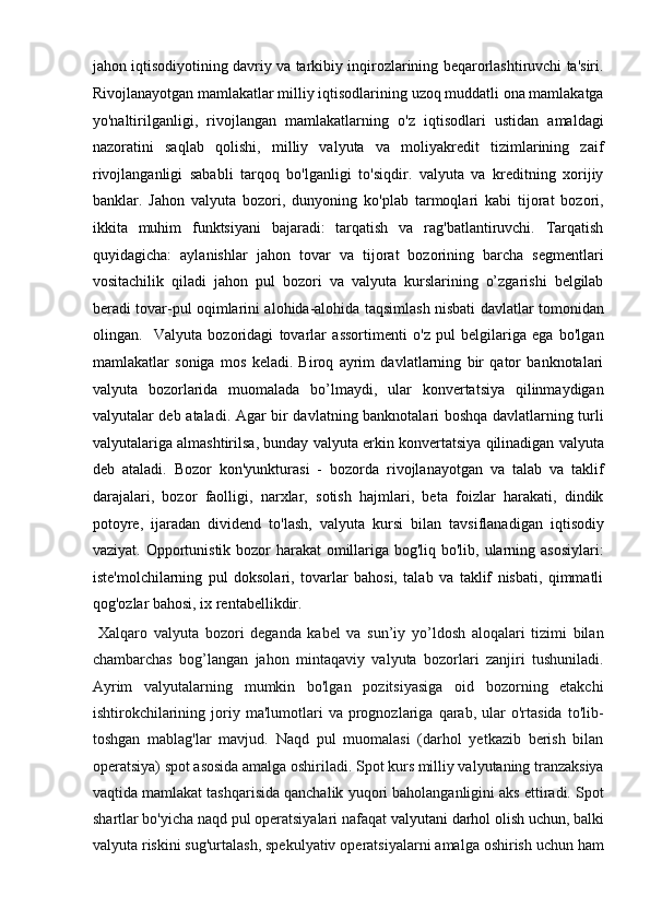 jahon iqtisodiyotining davriy va tarkibiy inqirozlarining beqarorlashtiruvchi ta'siri.
Rivojlanayotgan mamlakatlar milliy iqtisodlarining uzoq muddatli ona mamlakatga
yo'naltirilganligi,   rivojlangan   mamlakatlarning   o'z   iqtisodlari   ustidan   amaldagi
nazoratini   saqlab   qolishi,   milliy   valyuta   va   moliyakredit   tizimlarining   zaif
rivojlanganligi   sababli   tarqoq   bo'lganligi   to'siqdir.   valyuta   va   kreditning   xorijiy
banklar.   Jahon   valyuta   bozori,   dunyoning   ko'plab   tarmoqlari   kabi   tijorat   bozori,
ikkita   muhim   funktsiyani   bajaradi:   tarqatish   va   rag'batlantiruvchi.   Tarqatish
quyidagicha:   aylanishlar   jahon   tovar   va   tijorat   bozorining   barcha   segmentlari
vositachilik   qiladi   jahon   pul   bozori   va   valyuta   kurslarining   o’zgarishi   belgilab
beradi tovar-pul oqimlarini alohida-alohida taqsimlash nisbati davlatlar tomonidan
olingan.     Valyuta   bozoridagi   tovarlar   assortimenti   o'z   pul   belgilariga   ega   bo'lgan
mamlakatlar   soniga   mos   keladi.   Biroq   ayrim   davlatlarning   bir   qator   banknotalari
valyuta   bozorlarida   muomalada   bo’lmaydi,   ular   konvertatsiya   qilinmaydigan
valyutalar deb ataladi. Agar bir davlatning banknotalari boshqa davlatlarning turli
valyutalariga almashtirilsa, bunday valyuta erkin konvertatsiya qilinadigan valyuta
deb   ataladi.   Bozor   kon'yunkturasi   -   bozorda   rivojlanayotgan   va   talab   va   taklif
darajalari,   bozor   faolligi,   narxlar,   sotish   hajmlari,   beta   foizlar   harakati,   dindik
potoyre,   ijaradan   dividend   to'lash,   valyuta   kursi   bilan   tavsiflanadigan   iqtisodiy
vaziyat. Opportunistik bozor harakat  omillariga bog'liq bo'lib, ularning asosiylari:
iste'molchilarning   pul   doksolari,   tovarlar   bahosi,   talab   va   taklif   nisbati,   qimmatli
qog'ozlar bahosi, ix rentabellikdir.        
  Xalqaro   valyuta   bozori   deganda   kabel   va   sun’iy   yo’ldosh   aloqalari   tizimi   bilan
chambarchas   bog’langan   jahon   mintaqaviy   valyuta   bozorlari   zanjiri   tushuniladi.
Ayrim   valyutalarning   mumkin   bo'lgan   pozitsiyasiga   oid   bozorning   etakchi
ishtirokchilarining   joriy   ma'lumotlari   va  prognozlariga  qarab,   ular   o'rtasida   to'lib-
toshgan   mablag'lar   mavjud.   Naqd   pul   muomalasi   (darhol   yetkazib   berish   bilan
operatsiya) spot asosida amalga oshiriladi. Spot kurs milliy valyutaning tranzaksiya
vaqtida mamlakat tashqarisida qanchalik yuqori baholanganligini aks ettiradi. Spot
shartlar bo'yicha naqd pul operatsiyalari nafaqat   valyutani darhol  olish uchun ,  balki
valyuta riskini sug'urtalash, spekulyativ operatsiyalarni amalga oshirish uchun ham 