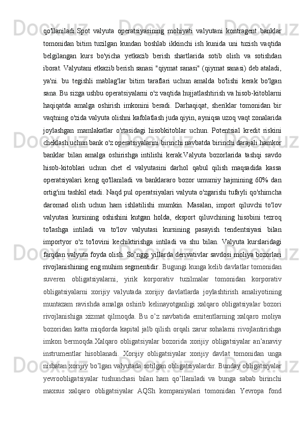 qo'llaniladi.Spot   valyuta   operatsiyasining   mohiyati   valyutani   kontragent   banklar
tomonidan   bitim   tuzilgan   kundan   boshlab   ikkinchi   ish   kunida   uni   tuzish   vaqtida
belgilangan   kurs   bo'yicha   yetkazib   berish   shartlarida   sotib   olish   va   sotishdan
iborat. Valyutani etkazib berish sanasi "qiymat sanasi" (qiymat sanasi) deb ataladi,
ya'ni.   bu   tegishli   mablag'lar   bitim   taraflari   uchun   amalda   bo'lishi   kerak   bo'lgan
sana. Bu sizga ushbu operatsiyalarni o'z vaqtida hujjatlashtirish va hisob-kitoblarni
haqiqatda   amalga   oshirish   imkonini   beradi.   Darhaqiqat,   sheriklar   tomonidan   bir
vaqtning o'zida valyuta olishni kafolatlash juda qiyin, ayniqsa uzoq vaqt zonalarida
joylashgan   mamlakatlar   o'rtasidagi   hisobkitoblar   uchun.   Potentsial   kredit   riskini
cheklash uchun bank o'z operatsiyalarini birinchi navbatda birinchi darajali hamkor
banklar   bilan   amalga   oshirishga   intilishi   kerak.Valyuta   bozorlarida   tashqi   savdo
hisob-kitoblari   uchun   chet   el   valyutasini   darhol   qabul   qilish   maqsadida   kassa
operatsiyalari   keng   qo'llaniladi   va   banklararo   bozor   umumiy   hajmining   60%   dan
ortig'ini tashkil etadi. Naqd pul operatsiyalari valyuta o'zgarishi tufayli qo'shimcha
daromad   olish   uchun   ham   ishlatilishi   mumkin.   Masalan,   import   qiluvchi   to'lov
valyutasi   kursining   oshishini   kutgan   holda ,   eksport   qiluvchining   hisobini   tezroq
to'lashga   intiladi   va   to'lov   valyutasi   kursining   pasayish   tendentsiyasi   bilan
importyor   o'z   to'lovini   kechiktirishga   intiladi   va   shu   bilan.   Valyuta   kurslaridagi
farqdan valyuta foyda olish. So’nggi yillarda derivativlar savdosi moliya bozorlari
rivojlanishining eng muhim segmentidir.  Bugungi kunga kelib davlatlar tomonidan
suveren   obligatsiyalarni,   yirik   korporativ   tuzilmalar   tomonidan   korporativ
obligatsiyalarni   xorijiy   valyutada   xorijiy   davlatlarda   joylashtirish   amaliyotining
muntazam   ravishda   amalga   oshirib   kelinayotganligi   xalqaro   obligatsiyalar   bozori
rivojlanishiga   xizmat   qilmoqda.   Bu   o’z   navbatida   emitentlarning   xalqaro   moliya
bozoridan katta miqdorda kapital jalb qilish orqali zarur sohalarni rivojlantirishga
imkon   bermoqda.Xalqaro   obligatsiyalar   bozorida   xorijiy   obligatsiyalar   an’anaviy
instrumentlar   hisoblanadi.   Xorijiy   obligatsiyalar   xorijiy   davlat   tomonidan   unga
nisbatan xorijiy bo’lgan valyutada sotilgan obligatsiyalardir. Bunday obligatsiyalar
yevroobligatsiyalar   tushunchasi   bilan   ham   qo’llaniladi   va   bunga   sabab   birinchi
maxsus   xalqaro   obligatsiyalar   AQSh   kompaniyalari   tomonidan   Yevropa   fond 