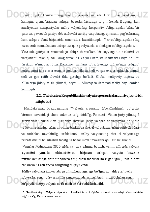 London   yoki   Lyuksemburg   fond   birjalarida   sotiladi.   Lekin   ular   savdosining
kattagina   qismi   birjadan   tashqari   bozorlar   hissasiga   to’g’ri   keladi.   Bugungi   kun
amaliyotida   kompaniyalar   milliy   valyutadagi   korporativ   obligatsiyalar   bilan   bir
qatorda, yevroobligatsiya deb ataluvchi xorijiy valyutadagi qimmatli qog’ozlarning
ham   xalqaro   fond   birjalarida   muomalasi   kuzatilmoqda.   Yevroobligatsiyalar   (Ing
eurobond) mamlakatdan tashqarida qattiq valyutada sotiladigan oobligatsiyalardir. 
Yevroobligatsiyalar   muomalaga   chiqarish   ma’lum   bir   tayyorgarlik   ishlarini   va
xarajatlarni   talab   qiladi.   Jamg’armaning   Yaqin   Sharq   va   Markaziy   Osiyo   bo’limi
direktori   o’rinbosari   Juxa   Kaxkonen   mintaqa   iqtisodiyotiga   oid   so’nggi   tadqiqot
xulosalarini tanishtirar ekan, region davlatlarini neft va gaz eksport qiluvchi hamda
neft   va   gaz   sotib   oluvchi   ikki   guruhga   bo’ladi.   Global   moliyaviy   inqiroz   bu
o’lkalarga   jiddiy   ta’sir   qilmadi,   deydi   u.   Mintaqada   daromad   tabiiy   boyliklardan
kelmoqda.           
  2.2. O’zbekiston Respublikasida valyuta operatsiyalarini rivojlantirish
istiqbolari     
  Mamlakatimiz   Prezidentining   “Valyuta   siyosatini   liberallashtirish   bo’yicha
birinchi   navbatdagi   chora-tadbirlar   to’g’risida”gi   Farmoni     12
bilan   joriy   yilning   5
sentyabridan   yuridik   va   jismoniy   shaxslar   joriy   xalqaro   operatsiyalar   bo’yicha
to’lovlarni amalga oshirish uchun banklarda chet el valyutasini erkin sotib olishlari
va   sotishlari   mumkinligi   kafolatlandi,   milliy   valyutaning   chet   el   valyutasiga
nisbatakursini belgilashda faqatgina bozor mexanizmlarini qo’llash belgilandi.  
  Vazirlar   Mahkamasi   2000-yilda   va   joriy   yilning   birinchi   yarim   yilligida   valyuta
siyosatini   yanada   erkinlashtirish,   birjadan   tashqari   valyuta   bozorini
mustahkamlashga doir bir qancha aniq chora-tadbirlar ko’rilganligini, unda tijorat
banklarining roli ancha oshganligini qayd etadi.     
 Milliy valyutani konvertatsiya qilish huquqiga ega bo’lgan xo’jalik yurituvchi 
subyektlar soni jiddiy ravishda kengaymoqda, almashtirish shoxobchalari soni 
ko’paydi, xorijiy valyuta sotib olish tartibi soddalashtirildi. 
12   Prezidentining   “Valyuta   siyosatini   liberallashtirish   bo`yicha   birinchi   navbatdagi   chora-tadbirlar
to`g‘risida”gi Farmoni.www.Lex.uz  