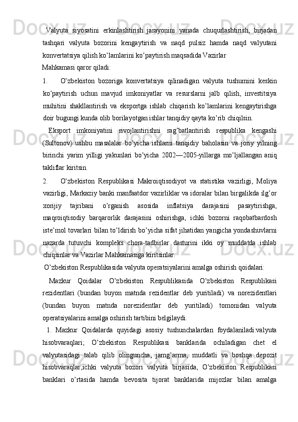   Valyuta   siyosatini   erkinlashtirish   jarayonini   yanada   chuqurlashtirish,   birjadan
tashqari   valyuta   bozorini   kengaytirish   va   naqd   pulsiz   hamda   naqd   valyutani
konvertatsiya qilish ko’lamlarini ko’paytirish maqsadida Vazirlar 
Mahkamasi qaror qiladi:          
1. O’zbekiston   bozoriga   konvertatsiya   qilinadigan   valyuta   tushumini   keskin
ko’paytirish   uchun   mavjud   imkoniyatlar   va   resurslarni   jalb   qilish,   investitsiya
muhitini   shakllantirish   va   eksportga   ishlab   chiqarish   ko’lamlarini   kengaytirishga
doir bugungi kunda olib borilayotgan ishlar tanqidiy qayta ko’rib chiqilsin.  
  Eksport   imkoniyatini   rivojlantirishni   rag’batlantirish   respublika   kengashi
(Sultonov)   ushbu   masalalar   bo’yicha   ishlarni   tanqidiy   baholasin   va   joriy   yilning
birinchi   yarim   yilligi   yakunlari   bo’yicha   2002—2005-yillarga   mo’ljallangan   aniq
takliflar kiritsin.          
2. O’zbekiston   Respublikasi   Makroiqtisodiyot   va   statistika   vazirligi,   Moliya
vazirligi, Markaziy banki manfaatdor vazirliklar va idoralar bilan birgalikda ilg’or
xorijiy   tajribani   o’rganish   asosida   inflatsiya   darajasini   pasaytirishga,
maqroiqtisodiy   barqarorlik   darajasini   oshirishga,   ichki   bozorni   raqobatbardosh
iste’mol tovarlari bilan to’ldirish bo’yicha sifat jihatidan yangicha yondashuvlarni
nazarda   tutuvchi   kompleks   chora-tadbirlar   dasturini   ikki   oy   muddatda   ishlab
chiqsinlar va Vazirlar Mahkamasiga kiritsinlar.       
  O’zbekiston Respublikasida valyuta operatsiyalarini amalga oshirish qoidalari:
  Mazkur   Qoidalar   O’zbekiston   Respublikasida   O’zbekiston   Respublikasi
rezidentlari   (bundan   buyon   matnda   rezidentlar   deb   yuritiladi)   va   norezidentlari
(bundan   buyon   matnda   norezidentlar   deb   yuritiladi)   tomonidan   valyuta
operatsiyalarini amalga oshirish tartibini belgilaydi.     
  1.   Mazkur   Qoidalarda   quyidagi   asosiy   tushunchalardan   foydalaniladi:valyuta
hisobvaraqlari;   O’zbekiston   Respublikasi   banklarida   ochiladigan   chet   el
valyutasidagi   talab   qilib   olinguncha,   jamg’arma,   muddatli   va   boshqa   depozit
hisobvaraqlar,ichki   valyuta   bozori   valyuta   birjasida,   O’zbekiston   Respublikasi
banklari   o’rtasida   hamda   bevosita   tijorat   banklarida   mijozlar   bilan   amalga 