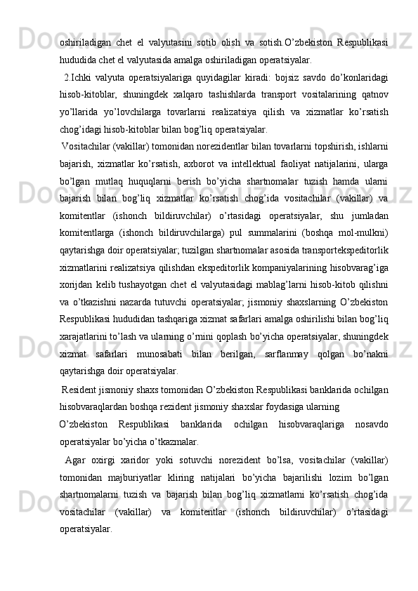 oshiriladigan   chet   el   valyutasini   sotib   olish   va   sotish.O’zbekiston   Respublikasi
hududida chet el valyutasida amalga oshiriladigan operatsiyalar.   
  2.Ichki   valyuta   operatsiyalariga   quyidagilar   kiradi:   bojsiz   savdo   do’konlaridagi
hisob-kitoblar,   shuningdek   xalqaro   tashishlarda   transport   vositalarining   qatnov
yo’llarida   yo’lovchilarga   tovarlarni   realizatsiya   qilish   va   xizmatlar   ko’rsatish
chog’idagi hisob-kitoblar bilan bog’liq operatsiyalar. 
 Vositachilar (vakillar) tomonidan norezidentlar bilan tovarlarni topshirish, ishlarni
bajarish,   xizmatlar   ko’rsatish,   axborot   va   intellektual   faoliyat   natijalarini,   ularga
bo’lgan   mutlaq   huquqlarni   berish   bo’yicha   shartnomalar   tuzish   hamda   ularni
bajarish   bilan   bog’liq   xizmatlar   ko’rsatish   chog’ida   vositachilar   (vakillar)   va
komitentlar   (ishonch   bildiruvchilar)   o’rtasidagi   operatsiyalar,   shu   jumladan
komitentlarga   (ishonch   bildiruvchilarga)   pul   summalarini   (boshqa   mol-mulkni)
qaytarishga doir operatsiyalar; tuzilgan shartnomalar asosida transportekspeditorlik
xizmatlarini realizatsiya qilishdan ekspeditorlik kompaniyalarining hisobvarag’iga
xorijdan   kelib  tushayotgan   chet   el   valyutasidagi   mablag’larni   hisob-kitob  qilishni
va   o’tkazishni   nazarda   tutuvchi   operatsiyalar;   jismoniy   shaxslarning   O’zbekiston
Respublikasi hududidan tashqariga xizmat safarlari amalga oshirilishi bilan bog’liq
xarajatlarini to’lash va ularning o’rnini qoplash bo’yicha operatsiyalar, shuningdek
xizmat   safarlari   munosabati   bilan   berilgan,   sarflanmay   qolgan   bo’nakni
qaytarishga doir operatsiyalar.    
 Resident jismoniy shaxs tomonidan O’zbekiston Respublikasi banklarida ochilgan
hisobvaraqlardan boshqa rezident jismoniy shaxslar foydasiga ularning 
O’zbekiston   Respublikasi   banklarida   ochilgan   hisobvaraqlariga   nosavdo
operatsiyalar bo’yicha o’tkazmalar.        
  Agar   oxirgi   xaridor   yoki   sotuvchi   norezident   bo’lsa,   vositachilar   (vakillar)
tomonidan   majburiyatlar   kliring   natijalari   bo’yicha   bajarilishi   lozim   bo’lgan
shartnomalarni   tuzish   va   bajarish   bilan   bog’liq   xizmatlarni   ko’rsatish   chog’ida
vositachilar   (vakillar)   va   komitentlar   (ishonch   bildiruvchilar)   o’rtasidagi
operatsiyalar.          