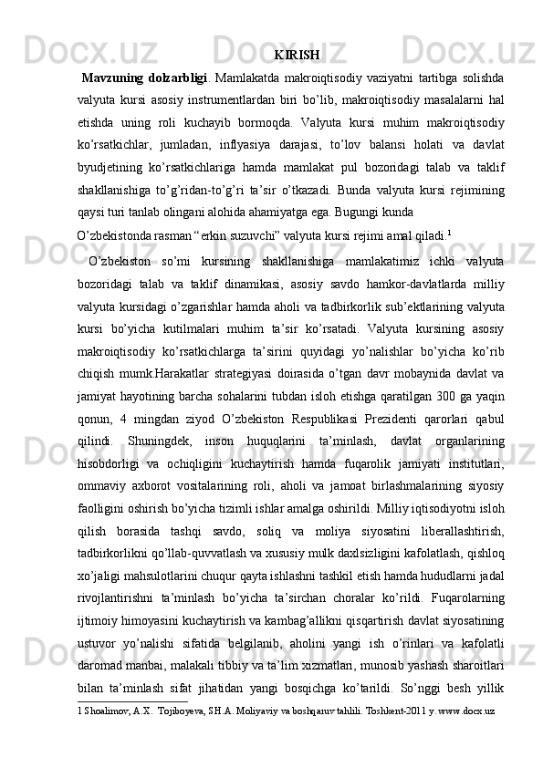 KIRISH
  Mavzuning   dolzarbligi .   Mamlakatda   makroiqtisodiy   vaziyatni   tartibga   solishda
valyuta   kursi   asosiy   instrumentlardan   biri   bo’lib,   makroiqtisodiy   masalalarni   hal
etishda   uning   roli   kuchayib   bormoqda.   Valyuta   kursi   muhim   makroiqtisodiy
ko’rsatkichlar,   jumladan,   inflyasiya   darajasi,   to’lov   balansi   holati   va   davlat
byudjetining   ko’rsatkichlariga   hamda   mamlakat   pul   bozoridagi   talab   va   taklif
shakllanishiga   to’g’ridan-to’g’ri   ta’sir   o’tkazadi.   Bunda   valyuta   kursi   rejimining
qaysi turi tanlab olingani alohida ahamiyatga ega. Bugungi kunda 
O’zbekistonda rasman “erkin suzuvchi” valyuta kursi rejimi amal qiladi. 1
       
  O’zbekiston   so’mi   kursining   shakllanishiga   mamlakatimiz   ichki   valyuta
bozoridagi   talab   va   taklif   dinamikasi,   asosiy   savdo   hamkor-davlatlarda   milliy
valyuta kursidagi o’zgarishlar  hamda aholi va tadbirkorlik sub’ektlarining valyuta
kursi   bo’yicha   kutilmalari   muhim   ta’sir   ko’rsatadi.   Valyuta   kursining   asosiy
makroiqtisodiy   ko’rsatkichlarga   ta’sirini   quyidagi   yo’nalishlar   bo’yicha   ko’rib
chiqish   mumk.Harakatlar   strategiyasi   doirasida   o’tgan   davr   mobaynida   davlat   va
jamiyat hayotining barcha sohalarini tubdan isloh etishga qaratilgan 300 ga yaqin
qonun,   4   mingdan   ziyod   O’zbekiston   Respublikasi   Prezidenti   qarorlari   qabul
qilindi.   Shuningdek,   inson   huquqlarini   ta’minlash,   davlat   organlarining
hisobdorligi   va   ochiqligini   kuchaytirish   hamda   fuqarolik   jamiyati   institutlari,
ommaviy   axborot   vositalarining   roli,   aholi   va   jamoat   birlashmalarining   siyosiy
faolligini oshirish bo’yicha tizimli ishlar amalga oshirildi. Milliy iqtisodiyotni isloh
qilish   borasida   tashqi   savdo,   soliq   va   moliya   siyosatini   liberallashtirish,
tadbirkorlikni qo’llab-quvvatlash va xususiy mulk daxlsizligini kafolatlash, qishloq
xo’jaligi mahsulotlarini chuqur qayta ishlashni tashkil etish hamda hududlarni jadal
rivojlantirishni   ta’minlash   bo’yicha   ta’sirchan   choralar   ko’rildi.   Fuqarolarning
ijtimoiy himoyasini kuchaytirish va kambag’allikni qisqartirish davlat siyosatining
ustuvor   yo’nalishi   sifatida   belgilanib,   aholini   yangi   ish   o’rinlari   va   kafolatli
daromad manbai, malakali tibbiy va ta’lim xizmatlari, munosib yashash sharoitlari
bilan   ta’minlash   sifat   jihatidan   yangi   bosqichga   ko’tarildi.   So’nggi   besh   yillik
1  Shoalimov, A.X.  Tojiboyeva, SH.A. Moliyaviy va boshqaruv tahlili.  Toshkent-2011 y. www.docx.uz  