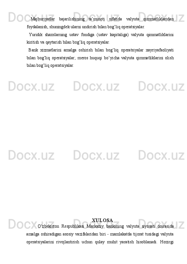   Majburiyatlar   bajarilishining   ta’minoti   sifatida   valyuta   qimmatliklaridan
foydalanish, shuningdek ularni undirish bilan bog’liq operatsiyalar.   
  Yuridik   shaxslarning   ustav   fondiga   (ustav   kapitaliga)   valyuta   qimmatliklarini
kiritish va qaytarish bilan bog’liq operatsiyalar.  
  Bank   xizmatlarini   amalga   oshirish   bilan   bog’liq   operatsiyalar   xayriyafaoliyati
bilan   bog’liq   operatsiyalar;   meros   huquqi   bo’yicha   valyuta   qimmatliklarini   olish
bilan bog’liq operatsiyalar.      
   
 
 
 
 
 
 
 
 
 
 
 
XULOSA
O’zbekiston   Respublikasi   Markaziy   bankining   valyuta   siyosati   doirasida
amalga oshiradigan asosiy  vazifalaridan biri - mamlakatda tijorat tusidagi  valyuta
operatsiyalarini   rivojlantirish   uchun   qulay   muhit   yaratish   hisoblanadi.   Hozirgi 