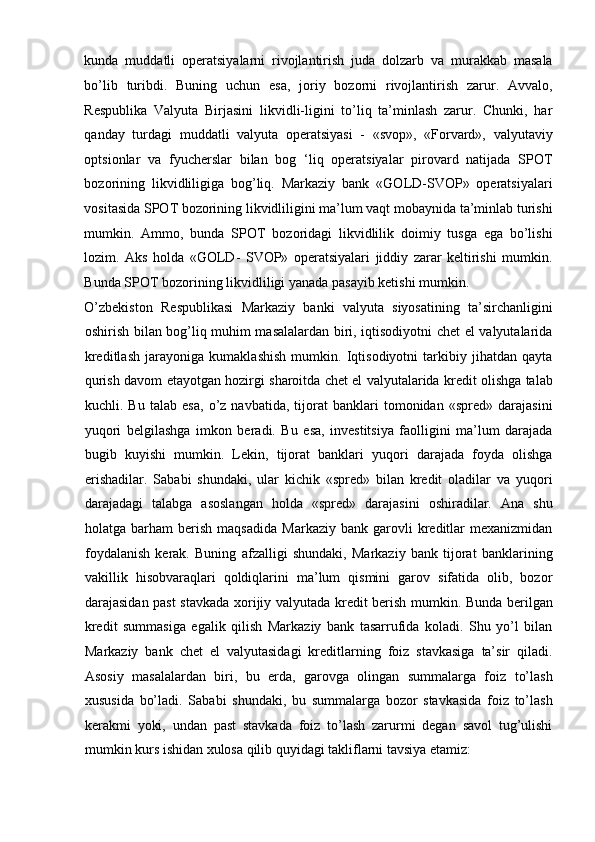 kunda   muddatli   operatsiyalarni   rivojlantirish   juda   dolzarb   va   murakkab   masala
bo’lib   turibdi.   Buning   uchun   esa,   joriy   bozorni   rivojlantirish   zarur.   Avvalo,
Respublika   Valyuta   Birjasini   likvidli-ligini   to’liq   ta’minlash   zarur.   Chunki,   har
qanday   turdagi   muddatli   valyuta   operatsiyasi   -   «svop»,   «Forvard»,   valyutaviy
optsionlar   va   fyucherslar   bilan   bog   ‘liq   operatsiyalar   pirovard   natijada   SPOT
bozorining   likvidliligiga   bog’liq.   Markaziy   bank   «GOLD-SVOP»   operatsiyalari
vositasida SPOT bozorining likvidliligini ma’lum vaqt mobaynida ta’minlab turishi
mumkin.   Ammo,   bunda   SPOT   bozoridagi   likvidlilik   doimiy   tusga   ega   bo’lishi
lozim.   Aks   holda   «GOLD-   SVOP»   operatsiyalari   jiddiy   zarar   keltirishi   mumkin.
Bunda SPOT bozorining likvidliligi yanada pasayib ketishi mumkin. 
O’zbekiston   Respublikasi   Markaziy   banki   valyuta   siyosatining   ta’sirchanligini
oshirish bilan bog’liq muhim masalalardan biri, iqtisodiyotni chet el valyutalarida
kreditlash   jarayoniga   kumaklashish   mumkin.   Iqtisodiyotni   tarkibiy   jihatdan   qayta
qurish davom etayotgan hozirgi sharoitda chet el valyutalarida kredit olishga talab
kuchli.   Bu   talab   esa,   o’z   navbatida,   tijorat   banklari   tomonidan   «spred»   darajasini
yuqori   belgilashga   imkon   beradi.   Bu   esa,   investitsiya   faolligini   ma’lum   darajada
bugib   kuyishi   mumkin.   Lekin,   tijorat   banklari   yuqori   darajada   foyda   olishga
erishadilar.   Sababi   shundaki,   ular   kichik   «spred»   bilan   kredit   oladilar   va   yuqori
darajadagi   talabga   asoslangan   holda   «spred»   darajasini   oshiradilar.   Ana   shu
holatga  barham   berish   maqsadida   Markaziy   bank  garovli   kreditlar   mexanizmidan
foydalanish   kerak.   Buning   afzalligi   shundaki,   Markaziy   bank   tijorat   banklarining
vakillik   hisobvaraqlari   qoldiqlarini   ma’lum   qismini   garov   sifatida   olib,   bozor
darajasidan past stavkada xorijiy valyutada kredit berish mumkin. Bunda berilgan
kredit   summasiga   egalik   qilish   Markaziy   bank   tasarrufida   koladi.   Shu   yo’l   bilan
Markaziy   bank   chet   el   valyutasidagi   kreditlarning   foiz   stavkasiga   ta’sir   qiladi.
Asosiy   masalalardan   biri,   bu   erda,   garovga   olingan   summalarga   foiz   to’lash
xususida   bo’ladi.   Sababi   shundaki,   bu   summalarga   bozor   stavkasida   foiz   to’lash
kerakmi   yoki,   undan   past   stavkada   foiz   to’lash   zarurmi   degan   savol   tug’ulishi
mumkin kurs ishidan xulosa qilib quyidagi takliflarni tavsiya etamiz:    