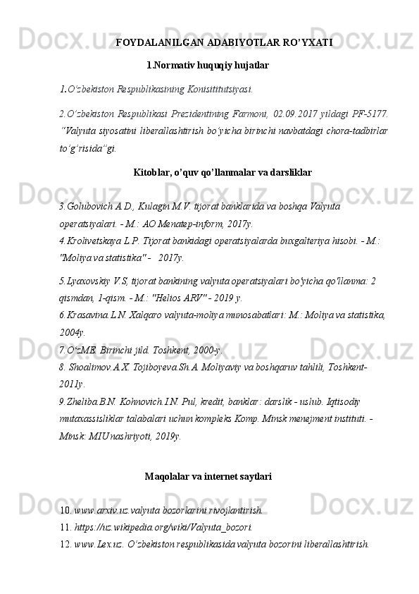 FOYDALANILGAN ADABIYOTLAR RO’YXATI 
     1.Normativ huquqiy hujatlar 
1 . O’zbekiston Respublikasining Konisititutsiyasi. 
2.O’zbekiston  Respublikasi  Prezidentining  Farmoni,  02.09.2017 yildagi   PF-5177.
“Valyuta siyosatini liberallashtirish bo’yicha birinchi navbatdagi chora-tadbirlar
to’g’risida”gi. 
                              Kitoblar, o’quv qo’llanmalar va darsliklar 
 
3.Golubovich A.D., Kulagin M.V. tijorat banklarida va boshqa Valyuta 
operatsiyalari. - M.: AO Menatep-inform, 2017y. 
4.Krolivetskaya L.P. Tijorat bankidagi operatsiyalarda buxgalteriya hisobi. - M.: 
"Moliya va statistika" -   2017y.                                                                                  
5.Lyaxovskiy V.S, tijorat bankining valyuta operatsiyalari bo'yicha qo'llanma: 2 
qismdan, 1-qism. - M.: "Helios ARV" - 2019 y.             
6.Krasavina.L.N. Xalqaro valyuta-moliya munosabatlari: M.: Moliya va statistika, 
2004y.                                                       
7 . O zMEʻ .  Birinchi jild. Toshkent, 2000-y.                
8. Shoalimov.A.X. Tojiboyeva.Sh.A. Moliyaviy va boshqaruv tahlili, Toshkent-
2011y.                        
9.Zheliba.B.N. Kohnovich.I.N. Pul, kredit, banklar: darslik - uslub. Iqtisodiy 
mutaxassisliklar talabalari uchun kompleks Komp. Minsk menejment instituti. - 
Minsk: MIU nashriyoti, 2019y. 
 
                                Maqolalar va internet saytlari 
 
10. www.arxiv.uz.valyuta   bozorlarini rivojlantirish.                                                
11. https://uz.wikipedia.org/wiki/Valyuta_bozori. 
12. www.Lex.uz .  O’zbekiston respublikasida valyuta bozorini liberallashtirish.        