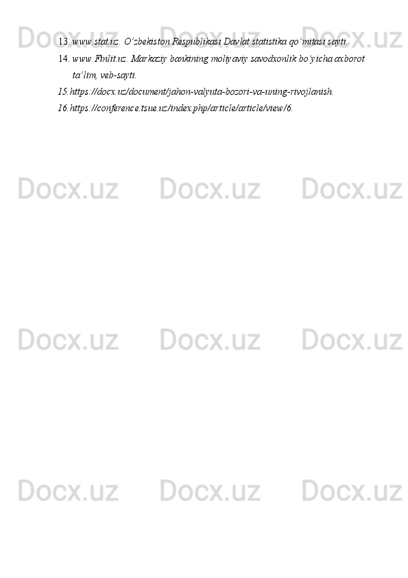 13. www.stat.uz .  O’zbekiston Respublikasi Davlat statistika qo’mitasi sayti.  
14. www.Finlit.uz. Markaziy bankining moliyaviy savodxonlik bo’yicha axborot 
ta’lim, veb-sayti.                                                                                                    
15 . https :// docx . uz / document / jahon - valyuta - bozori - va - uning - rivojlanish .               
16 . https://conference.tsue.uz/index.php/article/article/view/6 .  
  