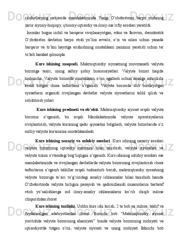 islohotlarning   natijasida   mamlakatimizda   Yangi   O’zbekistonni   barpo   etishning
zarur siyosiy-huquqiy, ijtimoiy-iqtisodiy va ilmiy-ma’rifiy asoslari yaratildi. 
  Insonlar   bugun   izchil   va   barqaror   rivojlanayotgan,   erkin   va   farovon,   demokratik
O’zbekiston   davlatini   barpo   etish   yo’lini   avvalo,   o’zi   va   oilasi   uchun   yanada
barqaror   va   to’kin   hayotga   erishishning   mustahkam   zaminini   yaratish   uchun   ter
to’kib harakat qilmoqda.  
Kurs   ishining   maqsadi.   Makroiqtisodiy   siyosatning   muvozanatli   valyuta
bozoriga   tasiri,   uning   salbiy   ijobiy   husususiyatlari.   Valyuta   bozori   haqida
tushuncha,   Valyuta   bozorida   mustahkam   o’rin   egallash   uchun   amalga   oshirilishi
kerak   bolgan   chora   tadbirlarni   o’rganish.   Valyuta   bozorida   olib   borilayotgan
syosatlarni   organish   rivojlangan   davlatlar   valyuta   siyosatlarini   tahlil   qilish   va
solishtirish yolari. 
  Kurs ishining predmeti va ob’ekti.   Makroiqtisodiy siyosat  orqali valyuta
bozorini   o’rganish,   bu   orqali   Mamlakatimizda   valyuta   operatsiyalarini
rivojlantirish,  valyuta kursining  qadir   qiymatini  belgilash,  valyuta  bozorlarida  o’z
milliy valyuta kursimizni mustahkamlash.  
Kurs   ishining   nazariy   va   uslubiy   asoslari .   Kurs   ishining   nazariy   asoslari
valyuta   bozorining   iqtisodiy   mazmuni   bilan   tanishish,   valyuta   siyosatlari   va
valyuta tizimi o’rtasidagi bog’liqligini o’rganish. Kurs ishining uslubiy asoslari esa
mamlakatimizda va rivojlangan davlatlarda valyuta bozorining rivojlantirish chora
tadbirlarini   o’rganib   tahlillar   orqali   tushuntirib   berish,   makroiqtisodiy   syosatning
valyuta   bozoriga   ta’siri   to’g’risidagi   amaliy   ishlanmalar   bilan   tanishish   hamda
O’zbekistonda   valyuta   birligini   pasayish   va   qadirsizlanish   muamolarini   bartaraf
etish   yo’nalishlariga   oid   ilmiy-amaliy   ishlanmalarni   ko’rib   chiqib   xulosa
chiqarishdan iborat. 
Kurs ishining tuzilishi.  Ushbu kurs ishi kirish, 2 ta bob va xulosa, taklif va
foydalanilgan   adabiyotlardan   iborat.   Birinchi   bob   “Makroiqtisodiy   siyosat
yuritishda   valyuta   bozorining   ahamiyati”   bunda   valyuta   bozorining   mohiyati   va
iqtisodiyotda   tutgan   o’rni,   valyuta   siyosati   va   uning   mohiyati   Ikkinchi   bob 