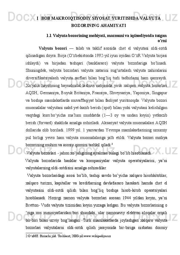 I   BOB MAKROIQTISODIY SIYOSAT YURITISHDA VALYUTA
BOZORINING AHAMIYATI  
1.1   Valyuta bozorining mohiyati, mazmuni va iqtisodiyotda tutgan
o’rni 
  Valyuta   bozori   —   talab   va   taklif   asosida   chet   el   valyutasi   oldi-sotdi
qilinadigan doyra. Birja (O zbekistonda 1992-yil iyun oyidan O zR Valyuta birjasiʻ ʻ
ishlaydi)   va   birjadan   tashqari   (banklararo)   valyuta   bozorlariga   bo linadi.	
ʻ
Shuningdek,   valyuta   bozorlari   valyuta   xatarini   sug urtalash   valyuta   zahiralarini	
ʻ
diversifikatsiyalash   valyuta   sarflari   bilan   bog liq   turli   tadbirlarni   ham   qamraydi.	
ʻ
Xo jalik   hayotining   baynalmilal-lashuvi   natijasida   yirik   xalqaro   valyuta   bozorlari	
ʻ
AQSH,   Germaniya,   Buyuk   Britaniya,   Fransiya,   Shveysariya,   Yaponiya,   Singapur
va boshqa mamlakatlarda muvaffaqiyat  bilan faoliyat yuritmoqda. Valyuta bozori
muomalalar valyutani nakd yet-kazib berish (spot) bilan yoki valyutani kelishilgan
vaqtdagi   kurs.bo yicha   ma lum   muddatda   (1—3   oy   va   undan   keyin)   yetkazib	
ʻ ʼ
berish (forvard) shaklida amalga oshiriladi. Aksariyat valyuta muomalalari AQSH
dollarida olib boriladi. 1999 yil. 1 yanvardan Yevropa mamlakatlarining umumiy
pul   birligi   yevro   ham   valyuta   muomalalariga   jalb   etildi.   Valyuta   bozori   moliya
bozorining muhim va asosiy qismini tashkil qiladi. 2
      
 Valyuta bozorlari - jahon xo’jaligining ajralmas bulagi bo’lib hisoblanadi. 
Valyuta   bozorlarida   banklar   va   kompaniyalar   valyuta   operatsiyalarini,   ya’ni
valyutalarning oldi-sotdisini amalga oshiradilar.     
  Valyuta   bozorlaridagi   asosi   bo’lib,   tashqi   savdo   bo’yicha   xalqaro   hisobkitoblar,
xalqaro   turizm,   kapitallar   va   kreditlarning   davlatlararo   harakati   hamda   chet   el
valyutasini   oldi-sotdi   qilish   bilan   bog’liq   boshqa   hisob-kitob   operatsiyalari
hisoblanadi.   Hozirgi   zamon   valyuta   bozorlari   asosan   1944   yildan   keyin,   ya’ni
Bretton- Vuds valyuta tizimidan keyin yuzaga kelgan. Bu valyuta bozorlarining o
‘ziga   xos   xususiyatlaridan   biri   shundaki,   ular   zamonaviy   elektron   aloqalar   orqali
bir-biri   bilan   uzviy   bog’langan.   Turli   mamlakatlarda   joylashgan   xalqaro   valyuta
bozorlari   valyutalarni   oldi-sotdi   qilish   jarayonida   bir-biriga   nisbatan   doimiy
2   O zME.	
ʻ  Birinchi jild. Toshkent, 2000-yil.www.wikipediya.uz  