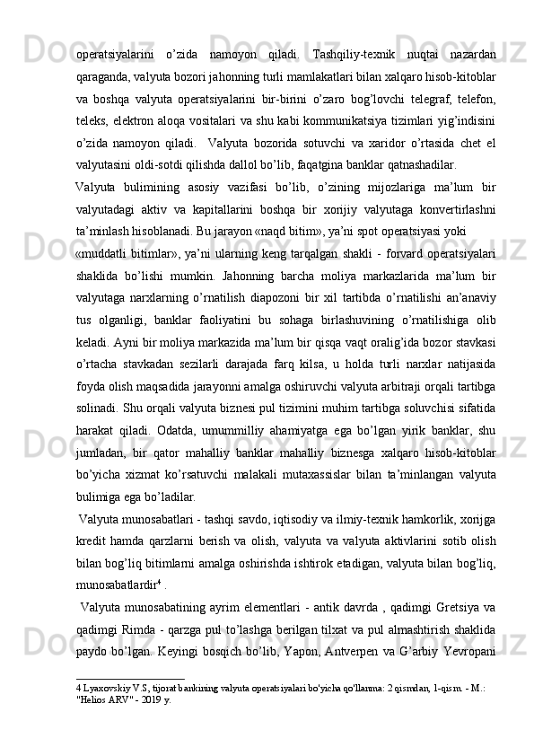 operatsiyalarini   o’zida   namoyon   qiladi.   Tashqiliy-texnik   nuqtai   nazardan
qaraganda, valyuta bozori jahonning turli mamlakatlari bilan xalqaro hisob-kitoblar
va   boshqa   valyuta   operatsiyalarini   bir-birini   o’zaro   bog’lovchi   telegraf,   telefon,
teleks, elektron aloqa vositalari va shu kabi kommunikatsiya tizimlari yig’indisini
o’zida   namoyon   qiladi.     Valyuta   bozorida   sotuvchi   va   xaridor   o’rtasida   chet   el
valyutasini oldi-sotdi qilishda dallol bo’lib, faqatgina banklar qatnashadilar. 
Valyuta   bulimining   asosiy   vazifasi   bo’lib,   o’zining   mijozlariga   ma’lum   bir
valyutadagi   aktiv   va   kapitallarini   boshqa   bir   xorijiy   valyutaga   konvertirlashni
ta’minlash hisoblanadi. Bu jarayon «naqd bitim», ya’ni spot operatsiyasi yoki 
«muddatli   bitimlar»,   ya’ni   ularning   keng   tarqalgan   shakli   -   forvard   operatsiyalari
shaklida   bo’lishi   mumkin.   Jahonning   barcha   moliya   markazlarida   ma’lum   bir
valyutaga   narxlarning   o’rnatilish   diapozoni   bir   xil   tartibda   o’rnatilishi   an’anaviy
tus   olganligi,   banklar   faoliyatini   bu   sohaga   birlashuvining   o’rnatilishiga   olib
keladi. Ayni bir moliya markazida ma’lum bir qisqa vaqt oralig’ida bozor stavkasi
o’rtacha   stavkadan   sezilarli   darajada   farq   kilsa,   u   holda   turli   narxlar   natijasida
foyda olish maqsadida jarayonni amalga oshiruvchi valyuta arbitraji orqali tartibga
solinadi. Shu orqali valyuta biznesi pul tizimini muhim tartibga soluvchisi sifatida
harakat   qiladi.   Odatda,   umummilliy   ahamiyatga   ega   bo’lgan   yirik   banklar,   shu
jumladan,   bir   qator   mahalliy   banklar   mahalliy   biznesga   xalqaro   hisob-kitoblar
bo’yicha   xizmat   ko’rsatuvchi   malakali   mutaxassislar   bilan   ta’minlangan   valyuta
bulimiga ega bo’ladilar.                                                           
 Valyuta munosabatlari - tashqi savdo, iqtisodiy va ilmiy-texnik hamkorlik, xorijga
kredit   hamda   qarzlarni   berish   va   olish,   valyuta   va   valyuta   aktivlarini   sotib   olish
bilan bog’liq bitimlarni amalga oshirishda ishtirok etadigan, valyuta bilan bog’liq,
munosabatlardir 4
 .       
  Valyuta   munosabatining   ayrim   elementlari   -   antik   davrda   ,   qadimgi   Gretsiya   va
qadimgi Rimda - qarzga pul to’lashga berilgan tilxat  va pul almashtirish shaklida
paydo   bo’lgan.   Keyingi   bosqich   bo’lib,   Yapon,   Antverpen   va   G’arbiy   Yevropani
4  Lyaxovskiy V.S, tijorat bankining valyuta operatsiyalari bo'yicha qo'llanma: 2 qismdan, 1-qism. - M.: 
"Helios ARV" - 2019 y.  