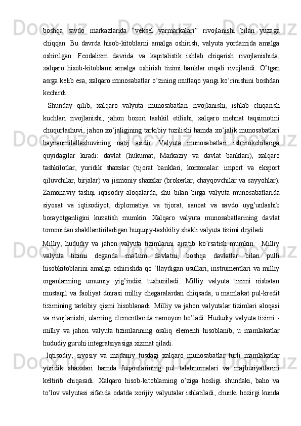 boshqa   savdo   markazlarida   “veksel   yarmarkalari”   rivojlanishi   bilan   yuzaga
chiqqan.   Bu   davrda   hisob-kitoblarni   amalga   oshirish,   valyuta   yordamida   amalga
oshirilgan.   Feodalizm   davrida   va   kapitalistik   ishlab   chiqarish   rivojlanishida,
xalqaro   hisob-kitoblarni   amalga   oshirish   tizimi   banklar   orqali   rivojlandi.   O’tgan
asrga kelib esa, xalqaro munosabatlar o’zining mutlaqo yangi ko’rinishini boshdan
kechirdi.        
  Shunday   qilib,   xalqaro   valyuta   munosabatlari   rivojlanishi,   ishlab   chiqarish
kuchlari   rivojlanishi,   jahon   bozori   tashkil   etilishi,   xalqaro   mehnat   taqsimotini
chuqurlashuvi, jahon xo’jaligining tarkibiy tuzilishi hamda xo’jalik munosabatlari
baynanmilallashuvining   natij   asidir.   Valyuta   munosabatlari   ishtirokchilariga
quyidagilar   kiradi:   davlat   (hukumat,   Markaziy   va   davlat   banklari),   xalqaro
tashkilotlar,   yuridik   shaxslar   (tijorat   banklari,   korxonalar:   import   va   eksport
qiluvchilar, birjalar) va jismoniy shaxslar (brokerlar, chayqovchilar va sayyohlar).
Zamonaviy   tashqi   iqtisodiy   aloqalarda,   shu   bilan   birga   valyuta   munosabatlarida
siyosat   va   iqtisodiyot,   diplomatiya   va   tijorat,   sanoat   va   savdo   uyg’unlashib
borayotganligini   kuzatish   mumkin.   Xalqaro   valyuta   munosabatlarining   davlat
tomonidan shakllantiriladigan huquqiy-tashkiliy shakli valyuta tizimi deyiladi. 
Milliy,   hududiy   va   jahon   valyuta   tizimlarini   ajratib   ko’rsatish   mumkin.     Milliy
valyuta   tizimi   deganda   ma’lum   davlatni,   boshqa   davlatlar   bilan   pulli
hisobkitoblarini   amalga  oshirishda  qo  ‘llaydigan  usullari,  instrumentlari   va  milliy
organlarining   umumiy   yig’indisi   tushuniladi.   Milliy   valyuta   tizimi   nisbatan
mustaqil  va faoliyat  doirasi  milliy chegaralardan chiqsada,  u mamlakat  pul-kredit
tizimining   tarkibiy   qismi   hisoblanadi.   Milliy  va   jahon   valyutalar   tizimlari   aloqasi
va rivojlanishi, ularning elementlarida namoyon bo’ladi. Hududiy valyuta tizimi -
milliy   va   jahon   valyuta   tizimlarining   oraliq   elementi   hisoblanib,   u   mamlakatlar
hududiy guruhi integratsiyasiga xizmat qiladi.      
  Iqtisodiy,   siyosiy   va   madaniy   tusdagi   xalqaro   munosabatlar   turli   mamlakatlar
yuridik   shaxslari   hamda   fuqarolarining   pul   talabnomalari   va   majburiyatlarini
keltirib   chiqaradi.   Xalqaro   hisob-kitoblarning   o’ziga   hosligi   shundaki,   baho   va
to’lov valyutasi sifatida odatda xorijiy valyutalar ishlatiladi, chunki hozirgi kunda 