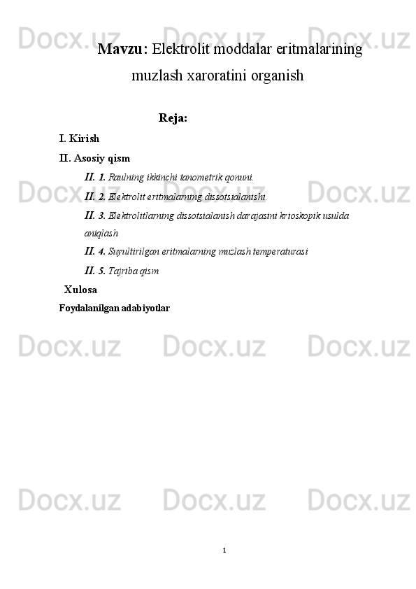 Mavzu:  Elektrolit moddalar eritmalarining
muzlash xaroratini organish
Reja:
I. Kirish
II. Asosiy qism
II.  1.  Raulning ikkinchi tanometrik qonuni. 
II.  2.  Elektrolit eritmalarning dissotsialanishi. 
II.  3.  Elektrolitlarning dissotsialanish darajasini krioskopik usulda 
aniqlash
II.  4.  Suyultirilgan eritmalarning muzlash temperaturasi
II.  5.  Tajriba qism
    Xulosa   
Foydalanilgan adabiyotlar
    
 
 
1 