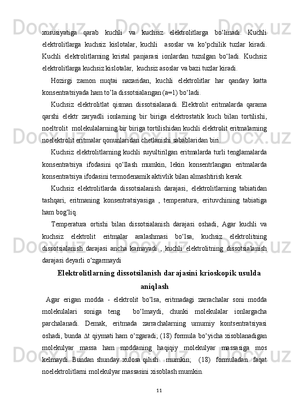 xususiyatiga   qarab   kuchli   va   kuchsiz   elektrolitlarga   bo‘linadi.   Kuchli
elektrolitlarga   kuchsiz   kislotalar,   kuchli     asoslar   va   ko‘pchilik   tuzlar   kiradi.
Kuchli   elektrolitlarning   kristal   panjarasi   ionlardan   tuzulgan   bo‘ladi.   Kuchsiz
elektrolitlarga kuchsiz kislotalar,  kuchsiz asoslar va bazi tuzlar kiradi.
Hozirgi   zamon   nuqtai   nazaridan,   kuchli   elektrolitlar   har   qanday   katta
konsentratsiyada ham to’la dissotsialangan (a=1) bo‘ladi.
Kuchsiz   elektrolitlat   qisman   dissotsialanadi.   Elektrolit   eritmalarda   qarama
qarshi   elektr   zaryadli   ionlarning   bir   biriga   elektrostatik   kuch   bilan   tortilishi,
noeltrolit  molekulalarning bir biriga tortilishidan kuchli elektrolit eritmalarning
noelektrolit eritmalar qonunlaridan chetlanishi sabablaridan biri.
Kuchsiz elektrolitlarning kuchli suyultirilgan eritmalarda turli tenglamalarda
konsentratsiya   ifodasini   qo‘llash   mumkin,   lekin   konsentrlangan   eritmalarda
konsentratsiya ifodasini termodenamik aktivlik bilan almashtirish kerak.
Kuchsiz   elektrolitlarda   dissotsialanish   darajasi,   elektrolitlarning   tabiatidan
tashqari,   eritmaning   konsentratsiyasiga   ,   temperatura,   erituvchining   tabiatiga
ham bog‘liq. 
Temperatura   ortishi   bilan   dissotsialanish   darajasi   oshadi,   Agar   kuchli   va
kuchsiz   elektrolit   eritmalar   aralashmasi   bo‘lsa,   kuchsiz   elektrolitning
dissotsialanish   darajasi   ancha   kamayadi   ,   kuchli   elektrolitning   dissotsialanish
darajasi deyarli o‘zgarmaydi
Elеktrolitlarning dissotsilanish darajasini krioskopik usulda
aniqlash
  Аgаr   erigаn   mоddа   -   elеktrоlit   bo‘lsа,   eritmаdаgi   zаrrаchаlаr   sоni   mоddа
mоlеkulаlаri   sоnigа   tеng     bo‘lmаydi,   chunki   mоlеkulаlаr   iоnlаrgаchа
pаrchаlаnаdi.   Demаk,   eritmаdа   zаrrаchаlаrning   umumiy   kоntsеntrаtsiyasi
оshаdi, bundа    t qiymаti hаm o‘zgаrаdi; (18) fоrmulа bo‘yichа xisоblаnаdigаn
mоlеkulyar   mаssа   hаm   mоddаning   hаqiqiy   mоlеkulyar   mаssаsigа   mоs
kеlmаydi.   Bundаn   shundаy   xulоsа   qilish       mumkin;       (18)     fоrmulаdаn     fаqаt
nоelеktrоlitlаrni mоlеkulyar mаssаsini xisоblаsh mumkin. 
11 