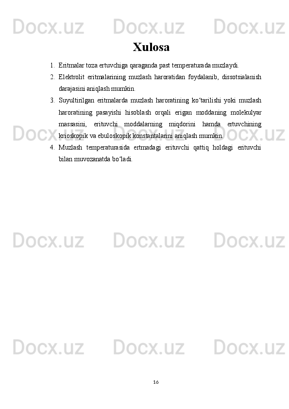 Xulosa
1. Eritmalar toza ertuvchiga qaraganda past temperaturada muzlaydi.
2. Elektrolit   eritmalarining   muzlash   haroratidan   foydalanib,   dissotsialanish
darajasini aniqlash mumkin.
3. Suyultirilgan   eritmalarda   muzlash   haroratining   ko tarilishi   yoki   muzlashʻ
haroratining   pasayishi   hisoblash   orqali   erigan   moddaning   molekulyar
massasini,   erituvchi   moddalarning   miqdorini   hamda   ertuvchining
krioskopik va ebuloskopik konstantalarini aniqlash mumkin.
4. Muzlash   temperaturasida   ertmadagi   erituvchi   qattiq   holdagi   erituvchi
bilan muvozanatda bo ladi.	
ʻ
16 