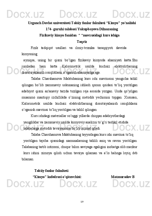 Urganch Davlat universiteti Tabiiy fanlar fakulteti “Kimyo” yo’nalishi 
174- guruhi talabasi Yakupbayeva Dilnazaning
Fizikaviy kimyo fanidan  “ “mavzusidagi kurs ishiga
Тaqriz
Fizik   tadqiqot   usullari   va   ilmiy-texnika   taraqqiyoti   davrida
kimyoning
ayniqsa,   uning   bir   qismi   bo’lgan   fizikaviy   kimyoda   ahamiyati   katta.Shu
jumladan   ham   katta   Kalorimetrik   usulda   kuchsiz   elektrolitlarning
dissotsiyalanish issiqliklarni o’rganish ahamiyatga ega.
Talaba   Charshamova   Maktubaning   kurs   ishi   mavzusini   yangicha   tahlil
qilingan   bo’lib   zamonaviy   uskunaning   ishlash   qonun   qoidasi   to’liq   yoritilgan
adabiyot   qismi   an'anaviy   tarzda   tuzilgan   reja   asosida   yozgan.   Unda   qo’yilgan
muammo   mantiqiy   izchillikda   o’zining   metodik   yechimini   topgan.   Xususan,
Kalorimetrik   usulda   kuchsiz   elektrolitlarning   dissotsiyalanish   issiqliklarni
o’rganish mavzusi to’liq yoritilgan va tahlil qilingan.
Kurs ishidagi materiallar so’nggi yillarda chiqqan adabiyotlardagi
yangiliklar va zamonaviy usulda kimyoviy analizni to’g’ri tashkil etishda
talabalarga metodik tavsiyanoma bo’lib xizmat qiladi.
Talaba Charshamova Maktubaning tayyorlagan kurs ishi mavzusi to’liq
yoritilgan   tajriba   qismidagi   namunalarning   tahlili   aniq   va   ravon   yoritilgan.
Talabaning tartib intizomi, chuqur bilim saviyaga egaligini inobatga olib mazkur
kurs   ishini   ximoya   qilish   uchun   tavsiya   qilaman   va   a’lo   bahoga   loyiq   deb
bilaman.
 
         Tabiiy fanlar fakulteti 
       “Kimyo” kafedrasi o’qituvchisi:                                 Matmuradov B
                                     
19 