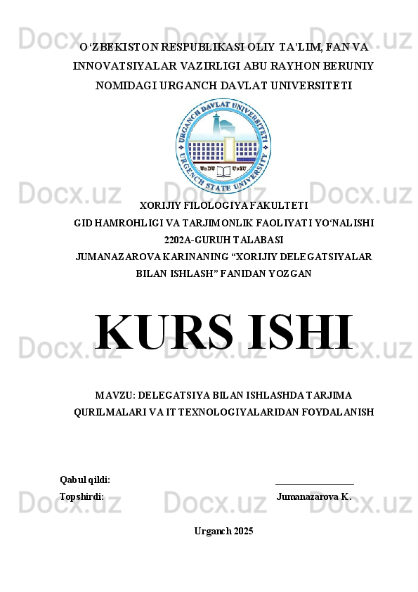 O‘ZBEKISTON RESPUBLIKASI OLIY TA’LIM, FAN VA
INNOVATSIYALAR VAZIRLIGI ABU RAYHON BERUNIY
NOMIDAGI URGANCH DAVLAT UNIVERSITETI
XORIJIY FILOLOGIYA FAKULTETI
GID HAMROHLIGI VA TARJIMONLIK FAOLIYATI YO‘NALISHI 
2202 A-GURUH TALABASI 
JUMANAZAROVA KARINANING “XORIJIY DELEGATSIYALAR
BILAN ISHLASH” FANIDAN YOZGAN
KURS ISHI
MAVZU: DELEGATSIYA BILAN ISHLASHDA TARJIMA
QURILMALARI VA IT TEXNOLOGIYALARIDAN FOYDALANISH
Qabul qildi:                                                                   ________________
Topshirdi:                                                                      Jumanazarova K.
Urganch 2025 