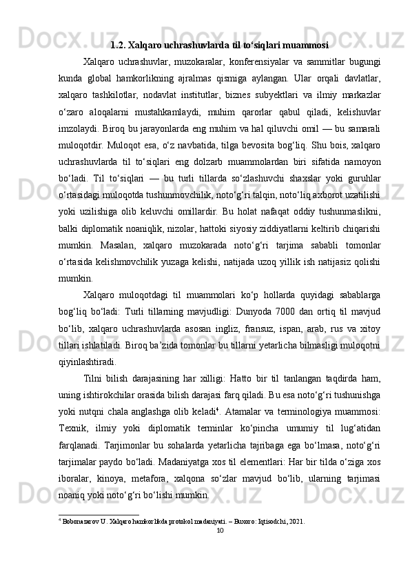 1.2. Xalqaro uchrashuvlarda til to‘siqlari muammosi
Xalqaro   uchrashuvlar,   muzokaralar,   konferensiyalar   va   sammitlar   bugungi
kunda   global   hamkorlikning   ajralmas   qismiga   aylangan.   Ular   orqali   davlatlar,
xalqaro   tashkilotlar,   nodavlat   institutlar,   biznes   subyektlari   va   ilmiy   markazlar
o‘zaro   aloqalarni   mustahkamlaydi,   muhim   qarorlar   qabul   qiladi,   kelishuvlar
imzolaydi. Biroq bu jarayonlarda eng muhim va hal qiluvchi omil — bu samarali
muloqotdir.   Muloqot   esa,   o‘z   navbatida,   tilga  bevosita   bog‘liq.  Shu   bois,   xalqaro
uchrashuvlarda   til   to‘siqlari   eng   dolzarb   muammolardan   biri   sifatida   namoyon
bo‘ladi.   Til   to‘siqlari   —   bu   turli   tillarda   so‘zlashuvchi   shaxslar   yoki   guruhlar
o‘rtasidagi muloqotda tushunmovchilik, noto‘g‘ri talqin, noto‘liq axborot uzatilishi
yoki   uzilishiga   olib   keluvchi   omillardir.   Bu   holat   nafaqat   oddiy   tushunmaslikni,
balki diplomatik noaniqlik, nizolar, hattoki siyosiy ziddiyatlarni keltirib chiqarishi
mumkin.   Masalan,   xalqaro   muzokarada   noto‘g‘ri   tarjima   sababli   tomonlar
o‘rtasida   kelishmovchilik   yuzaga   kelishi,   natijada   uzoq  yillik  ish   natijasiz   qolishi
mumkin.
Xalqaro   muloqotdagi   til   muammolari   ko‘p   hollarda   quyidagi   sabablarga
bog‘liq   bo‘ladi:   Turli   tillarning   mavjudligi:   Dunyoda   7000   dan   ortiq   til   mavjud
bo‘lib,   xalqaro   uchrashuvlarda   asosan   ingliz,   fransuz,   ispan,   arab,   rus   va   xitoy
tillari ishlatiladi. Biroq ba’zida tomonlar bu tillarni yetarlicha bilmasligi muloqotni
qiyinlashtiradi.
Tilni   bilish   darajasining   har   xilligi:   Hatto   bir   til   tanlangan   taqdirda   ham,
uning ishtirokchilar orasida bilish darajasi farq qiladi. Bu esa noto‘g‘ri tushunishga
yoki   nutqni   chala   anglashga   olib   keladi 4
.   Atamalar   va   terminologiya   muammosi:
Texnik,   ilmiy   yoki   diplomatik   terminlar   ko‘pincha   umumiy   til   lug‘atidan
farqlanadi.   Tarjimonlar   bu   sohalarda   yetarlicha   tajribaga   ega   bo‘lmasa,   noto‘g‘ri
tarjimalar paydo bo‘ladi. Madaniyatga xos til elementlari: Har bir tilda o‘ziga xos
iboralar,   kinoya,   metafora,   xalqona   so‘zlar   mavjud   bo‘lib,   ularning   tarjimasi
noaniq yoki noto‘g‘ri bo‘lishi mumkin.
4
 Bobonazarov U. Xalqaro hamkorlikda protokol madaniyati. – Buxoro: Iqtisodchi, 2021.
10 
