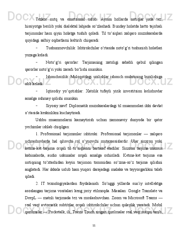 Tezkor   nutq   va   emotsional   uslub:   Ayrim   hollarda   notiqlar   juda   tez,
hissiyotga berilib yoki dialektal lahjada so‘zlashadi. Bunday holatda hatto tajribali
tarjimonlar   ham   qiyin   holatga   tushib   qoladi.   Til   to‘siqlari   xalqaro   muzokaralarda
quyidagi salbiy oqibatlarni keltirib chiqaradi:
- Tushunmovchilik: Ishtirokchilar o‘rtasida noto‘g‘ri tushunish holatlari
yuzaga keladi.
- Noto‘g‘ri   qarorlar:   Tarjimaning   xatoligi   sababli   qabul   qilingan
qarorlar noto‘g‘ri yoki zararli bo‘lishi mumkin.
- Ishonchsizlik:   Muloqotdagi   uzilishlar   ishonch   muhitining   buzilishiga
olib keladi.
- Iqtisodiy   yo‘qotishlar:   Xatolik   tufayli   yirik   investitsion   kelishuvlar
amalga oshmay qolishi mumkin.
- Siyosiy xavf: Diplomatik muzokaralardagi til muammolari ikki davlat
o‘rtasida keskinlikni kuchaytiradi.
Ushbu   muammolarni   kamaytirish   uchun   zamonaviy   dunyoda   bir   qator
yechimlar ishlab chiqilgan:
1.   Professional   tarjimonlar   ishtiroki:   Professional   tarjimonlar   —   xalqaro
uchrashuvlarda   hal   qiluvchi   rol   o‘ynovchi   mutaxassislardir.   Ular   sinxron   yoki
ketma-ket   tarjima   orqali   til   to‘siqlarini   bartaraf   etadilar.   Sinxron   tarjima   maxsus
kabinalarda,   audio   uskunalar   orqali   amalga   oshiriladi.   Ketma-ket   tarjima   esa
notiqning   to‘xtashidan   keyin   tarjimon   tomonidan   so‘zma-so‘z   tarjima   qilishni
anglatadi. Har ikkala uslub ham  yuqori  darajadagi  malaka va tayyorgarlikni talab
qiladi.
2.   IT   texnologiyalardan   foydalanish:   So‘nggi   yillarda   sun’iy   intellektga
asoslangan  tarjima vositalari keng joriy etilmoqda. Masalan:  Google Translate va
DeepL  —  matnli  tarjimada  tez  va  moslashuvchan.   Zoom  va  Microsoft   Teams   —
real   vaqt   avtomatik   subtitrlar   orqali   ishtirokchilar   uchun   qulaylik   yaratadi.   Mobil
qurilmalar — Pocketalk, ili, Travis Touch singari qurilmalar real vaqt nutqni tanib,
11 