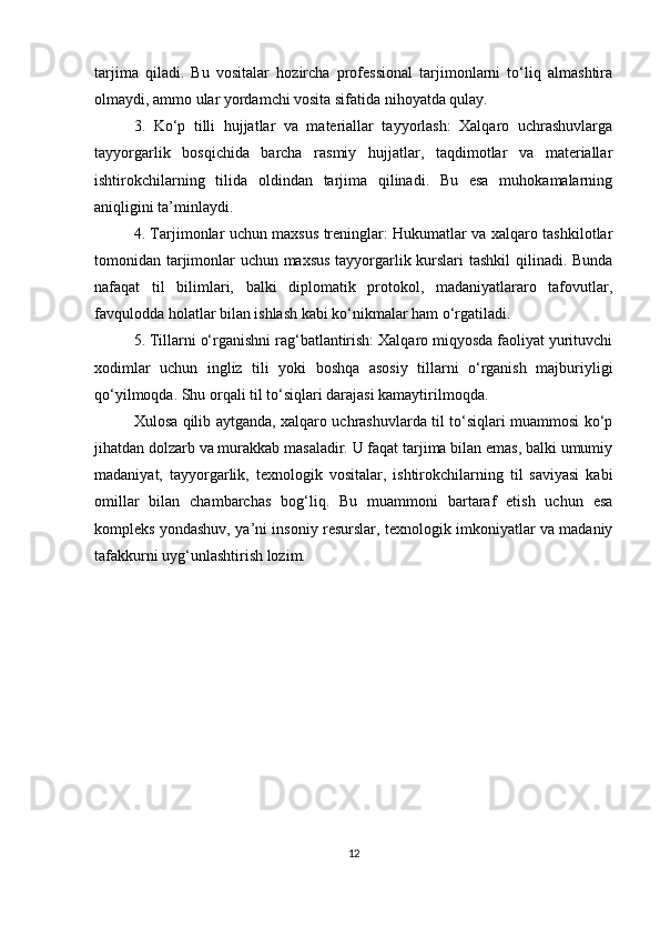 tarjima   qiladi.   Bu   vositalar   hozircha   professional   tarjimonlarni   to‘liq   almashtira
olmaydi, ammo ular yordamchi vosita sifatida nihoyatda qulay.
3.   Ko‘p   tilli   hujjatlar   va   materiallar   tayyorlash:   Xalqaro   uchrashuvlarga
tayyorgarlik   bosqichida   barcha   rasmiy   hujjatlar,   taqdimotlar   va   materiallar
ishtirokchilarning   tilida   oldindan   tarjima   qilinadi.   Bu   esa   muhokamalarning
aniqligini ta’minlaydi.
4. Tarjimonlar uchun maxsus treninglar: Hukumatlar va xalqaro tashkilotlar
tomonidan tarjimonlar uchun maxsus  tayyorgarlik kurslari tashkil qilinadi. Bunda
nafaqat   til   bilimlari,   balki   diplomatik   protokol,   madaniyatlararo   tafovutlar,
favqulodda holatlar bilan ishlash kabi ko‘nikmalar ham o‘rgatiladi.
5. Tillarni o‘rganishni rag‘batlantirish: Xalqaro miqyosda faoliyat yurituvchi
xodimlar   uchun   ingliz   tili   yoki   boshqa   asosiy   tillarni   o‘rganish   majburiyligi
qo‘yilmoqda. Shu orqali til to‘siqlari darajasi kamaytirilmoqda.
Xulosa qilib aytganda, xalqaro uchrashuvlarda til to‘siqlari muammosi ko‘p
jihatdan dolzarb va murakkab masaladir. U faqat tarjima bilan emas, balki umumiy
madaniyat,   tayyorgarlik,   texnologik   vositalar,   ishtirokchilarning   til   saviyasi   kabi
omillar   bilan   chambarchas   bog‘liq.   Bu   muammoni   bartaraf   etish   uchun   esa
kompleks yondashuv, ya’ni insoniy resurslar, texnologik imkoniyatlar va madaniy
tafakkurni uyg‘unlashtirish lozim.
12 