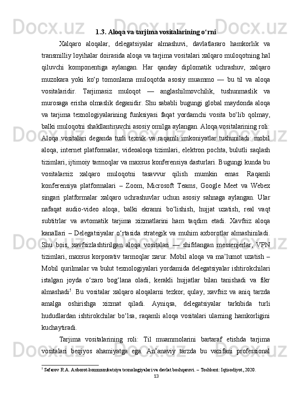 1.3. Aloqa va tarjima vositalarining o‘rni
Xalqaro   aloqalar,   delegatsiyalar   almashuvi,   davlatlararo   hamkorlik   va
transmilliy loyihalar doirasida aloqa va tarjima vositalari xalqaro muloqotning hal
qiluvchi   komponentiga   aylangan.   Har   qanday   diplomatik   uchrashuv,   xalqaro
muzokara   yoki   ko‘p   tomonlama   muloqotda   asosiy   muammo   —   bu   til   va   aloqa
vositalaridir.   Tarjimasiz   muloqot   —   anglashilmovchilik,   tushunmaslik   va
murosaga  erisha olmaslik  deganidir. Shu sababli  bugungi  global  maydonda aloqa
va   tarjima   texnologiyalarining   funksiyasi   faqat   yordamchi   vosita   bo‘lib   qolmay,
balki muloqotni shakllantiruvchi asosiy omilga aylangan. Aloqa vositalarining roli:
Aloqa   vositalari   deganda   turli   texnik   va   raqamli   imkoniyatlar   tushuniladi:   mobil
aloqa,   internet   platformalar,   videoaloqa   tizimlari,   elektron   pochta,   bulutli   saqlash
tizimlari, ijtimoiy tarmoqlar va maxsus konferensiya dasturlari. Bugungi kunda bu
vositalarsiz   xalqaro   muloqotni   tasavvur   qilish   mumkin   emas.   Raqamli
konferensiya   platformalari   –   Zoom,   Microsoft   Teams,   Google   Meet   va   Webex
singari   platformalar   xalqaro   uchrashuvlar   uchun   asosiy   sahnaga   aylangan.   Ular
nafaqat   audio-video   aloqa,   balki   ekranni   bo‘lishish,   hujjat   uzatish,   real   vaqt
subtitrlar   va   avtomatik   tarjima   xizmatlarini   ham   taqdim   etadi.   Xavfsiz   aloqa
kanallari   –   Delegatsiyalar   o‘rtasida   strategik   va   muhim   axborotlar   almashiniladi.
Shu   bois,   xavfsizlashtirilgan   aloqa   vositalari   —   shifrlangan   messenjerlar,   VPN
tizimlari,   maxsus   korporativ   tarmoqlar   zarur.   Mobil   aloqa  va   ma’lumot   uzatish   –
Mobil qurilmalar va bulut texnologiyalari yordamida delegatsiyalar ishtirokchilari
istalgan   joyda   o‘zaro   bog‘lana   oladi,   kerakli   hujjatlar   bilan   tanishadi   va   fikr
almashadi 5
.   Bu   vositalar   xalqaro   aloqalarni   tezkor,   qulay,   xavfsiz   va   aniq   tarzda
amalga   oshirishga   xizmat   qiladi.   Ayniqsa,   delegatsiyalar   tarkibida   turli
hududlardan   ishtirokchilar   bo‘lsa,   raqamli   aloqa   vositalari   ularning   hamkorligini
kuchaytiradi.
Tarjima   vositalarining   roli:   Til   muammolarini   bartaraf   etishda   tarjima
vositalari   beqiyos   ahamiyatga   ega.   An’anaviy   tarzda   bu   vazifani   professional
5
  Safarov R.A. Axborot-kommunikatsiya texnologiyalari va davlat boshqaruvi. – Toshkent: Iqtisodiyot, 2020.
13 