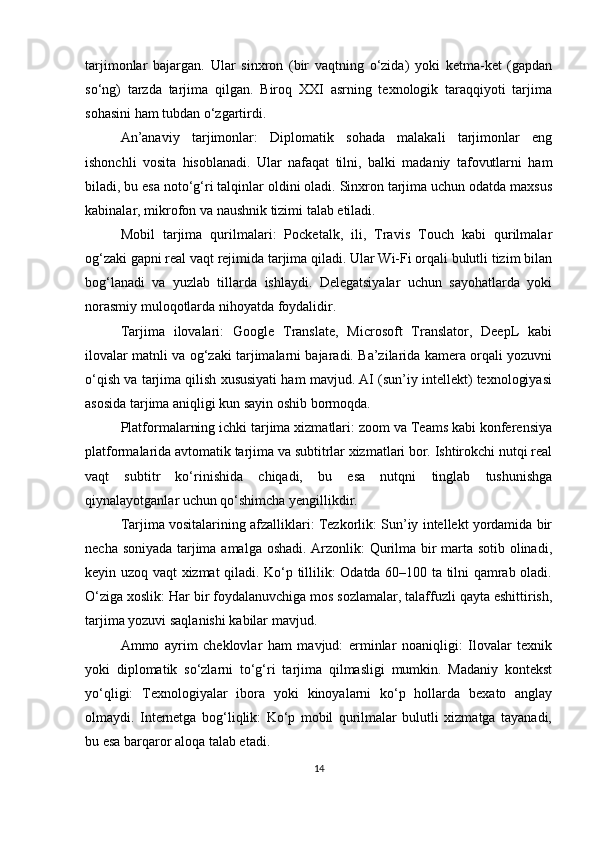 tarjimonlar   bajargan.   Ular   sinxron   (bir   vaqtning   o‘zida)   yoki   ketma-ket   (gapdan
so‘ng)   tarzda   tarjima   qilgan.   Biroq   XXI   asrning   texnologik   taraqqiyoti   tarjima
sohasini ham tubdan o‘zgartirdi.
An’anaviy   tarjimonlar:   Diplomatik   sohada   malakali   tarjimonlar   eng
ishonchli   vosita   hisoblanadi.   Ular   nafaqat   tilni,   balki   madaniy   tafovutlarni   ham
biladi, bu esa noto‘g‘ri talqinlar oldini oladi. Sinxron tarjima uchun odatda maxsus
kabinalar, mikrofon va naushnik tizimi talab etiladi.
Mobil   tarjima   qurilmalari:   Pocketalk,   ili,   Travis   Touch   kabi   qurilmalar
og‘zaki gapni real vaqt rejimida tarjima qiladi. Ular Wi-Fi orqali bulutli tizim bilan
bog‘lanadi   va   yuzlab   tillarda   ishlaydi.   Delegatsiyalar   uchun   sayohatlarda   yoki
norasmiy muloqotlarda nihoyatda foydalidir.
Tarjima   ilovalari:   Google   Translate,   Microsoft   Translator,   DeepL   kabi
ilovalar matnli va og‘zaki tarjimalarni bajaradi. Ba’zilarida kamera orqali yozuvni
o‘qish va tarjima qilish xususiyati ham mavjud. AI (sun’iy intellekt) texnologiyasi
asosida tarjima aniqligi kun sayin oshib bormoqda.
Platformalarning ichki tarjima xizmatlari: zoom va Teams kabi konferensiya
platformalarida avtomatik tarjima va subtitrlar xizmatlari bor. Ishtirokchi nutqi real
vaqt   subtitr   ko‘rinishida   chiqadi,   bu   esa   nutqni   tinglab   tushunishga
qiynalayotganlar uchun qo‘shimcha yengillikdir.
Tarjima vositalarining afzalliklari: Tezkorlik: Sun’iy intellekt yordamida bir
necha soniyada tarjima amalga oshadi. Arzonlik: Qurilma bir marta sotib olinadi,
keyin uzoq vaqt xizmat qiladi. Ko‘p tillilik: Odatda 60–100 ta tilni qamrab oladi.
O‘ziga xoslik: Har bir foydalanuvchiga mos sozlamalar, talaffuzli qayta eshittirish,
tarjima yozuvi saqlanishi kabilar mavjud.
Ammo   ayrim   cheklovlar   ham   mavjud:   erminlar   noaniqligi:   Ilovalar   texnik
yoki   diplomatik   so‘zlarni   to‘g‘ri   tarjima   qilmasligi   mumkin.   Madaniy   kontekst
yo‘qligi:   Texnologiyalar   ibora   yoki   kinoyalarni   ko‘p   hollarda   bexato   anglay
olmaydi.   Internetga   bog‘liqlik:   Ko‘p   mobil   qurilmalar   bulutli   xizmatga   tayanadi,
bu esa barqaror aloqa talab etadi.
14 