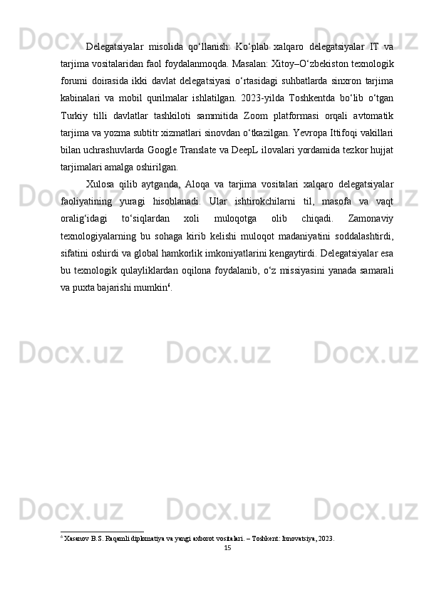 Delegatsiyalar   misolida   qo‘llanish:   Ko‘plab   xalqaro   delegatsiyalar   IT   va
tarjima vositalaridan faol foydalanmoqda. Masalan: Xitoy–O‘zbekiston texnologik
forumi   doirasida   ikki   davlat   delegatsiyasi   o‘rtasidagi   suhbatlarda   sinxron   tarjima
kabinalari   va   mobil   qurilmalar   ishlatilgan.   2023-yilda   Toshkentda   bo‘lib   o‘tgan
Turkiy   tilli   davlatlar   tashkiloti   sammitida   Zoom   platformasi   orqali   avtomatik
tarjima va yozma subtitr xizmatlari sinovdan o‘tkazilgan. Yevropa Ittifoqi vakillari
bilan uchrashuvlarda Google Translate va DeepL ilovalari yordamida tezkor hujjat
tarjimalari amalga oshirilgan.
Xulosa   qilib   aytganda,   Aloqa   va   tarjima   vositalari   xalqaro   delegatsiyalar
faoliyatining   yuragi   hisoblanadi.   Ular   ishtirokchilarni   til,   masofa   va   vaqt
oralig‘idagi   to‘siqlardan   xoli   muloqotga   olib   chiqadi.   Zamonaviy
texnologiyalarning   bu   sohaga   kirib   kelishi   muloqot   madaniyatini   soddalashtirdi,
sifatini oshirdi va global hamkorlik imkoniyatlarini kengaytirdi. Delegatsiyalar esa
bu texnologik  qulayliklardan  oqilona foydalanib,  o‘z  missiyasini   yanada  samarali
va puxta bajarishi mumkin 6
.
6
  Xasanov B.S. Raqamli diplomatiya va yangi axborot vositalari. – Toshkent: Innovatsiya, 2023.
15 